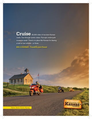 Cruise 25,000 miles of two-lane Kansas
roads. Tour through scenic vistas. Five epic motorcycle
museums await. There’s no place like Kansas for blazing
a trail on two wheels – or three.
800.2.KANSAS · TravelKS.com/Quest
Native Stone Scenic Byway
 