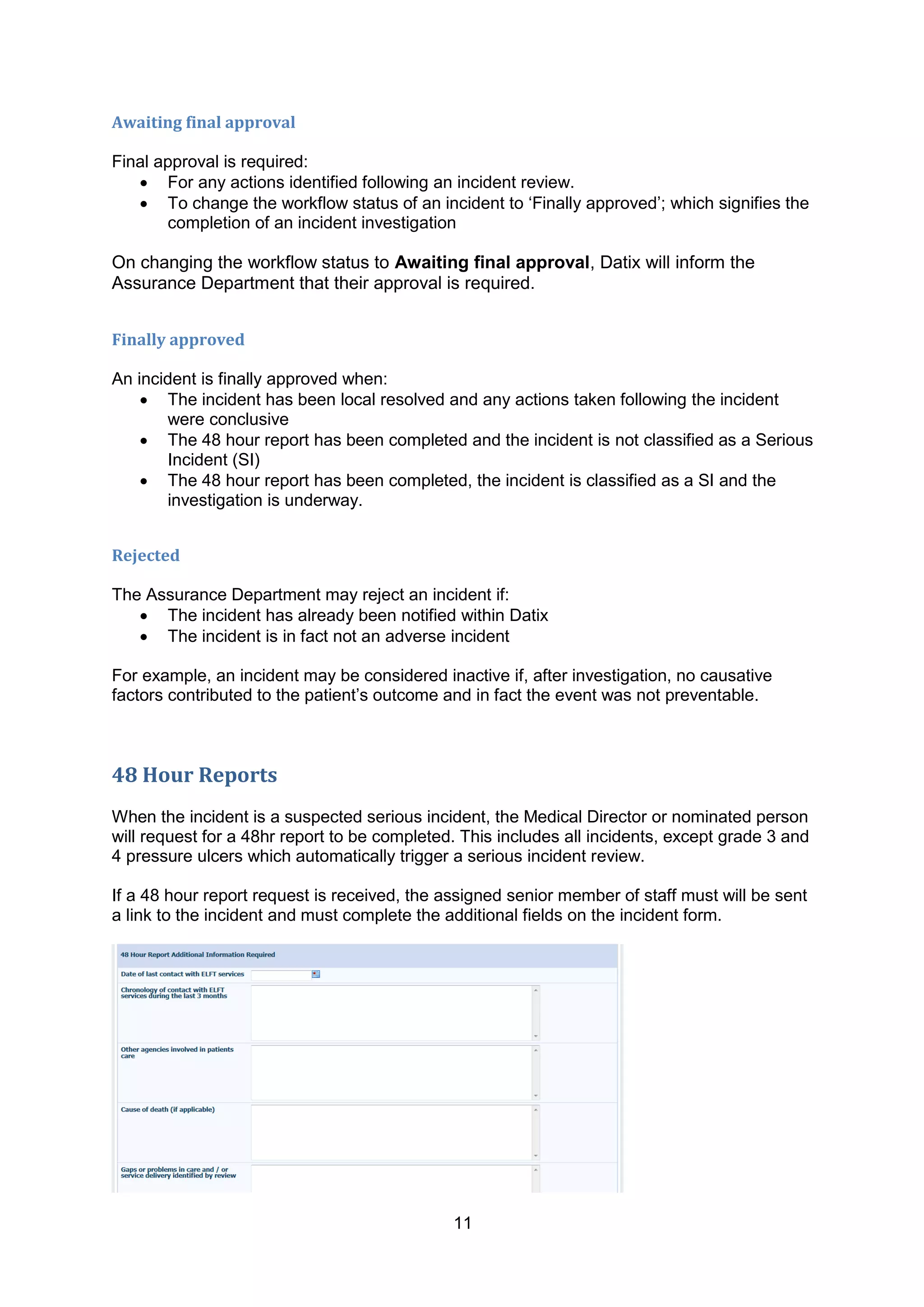 11
Awaiting final approval
Final approval is required:
 For any actions identified following an incident review.
 To change the workflow status of an incident to „Finally approved‟; which signifies the
completion of an incident investigation
On changing the workflow status to Awaiting final approval, Datix will inform the
Assurance Department that their approval is required.
Finally approved
An incident is finally approved when:
 The incident has been local resolved and any actions taken following the incident
were conclusive
 The 48 hour report has been completed and the incident is not classified as a Serious
Incident (SI)
 The 48 hour report has been completed, the incident is classified as a SI and the
investigation is underway.
Rejected
The Assurance Department may reject an incident if:
 The incident has already been notified within Datix
 The incident is in fact not an adverse incident
For example, an incident may be considered inactive if, after investigation, no causative
factors contributed to the patient‟s outcome and in fact the event was not preventable.
48 Hour Reports
When the incident is a suspected serious incident, the Medical Director or nominated person
will request for a 48hr report to be completed. This includes all incidents, except grade 3 and
4 pressure ulcers which automatically trigger a serious incident review.
If a 48 hour report request is received, the assigned senior member of staff must will be sent
a link to the incident and must complete the additional fields on the incident form.
 