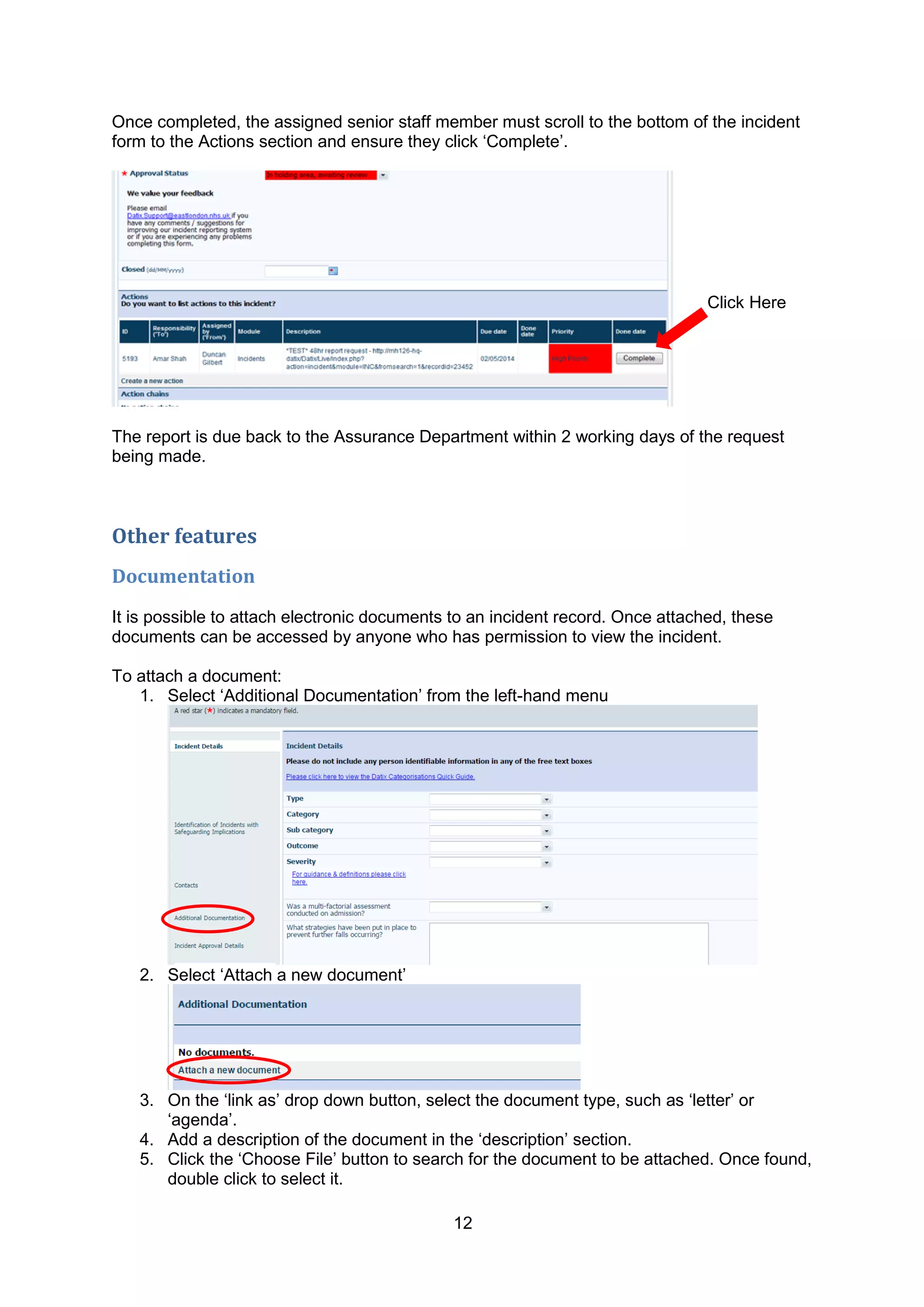 12
Once completed, the assigned senior staff member must scroll to the bottom of the incident
form to the Actions section and ensure they click „Complete‟.
The report is due back to the Assurance Department within 2 working days of the request
being made.
Other features
Documentation
It is possible to attach electronic documents to an incident record. Once attached, these
documents can be accessed by anyone who has permission to view the incident.
To attach a document:
1. Select „Additional Documentation‟ from the left-hand menu
2. Select „Attach a new document‟
3. On the „link as‟ drop down button, select the document type, such as „letter‟ or
„agenda‟.
4. Add a description of the document in the „description‟ section.
5. Click the „Choose File‟ button to search for the document to be attached. Once found,
double click to select it.
Click Here
 