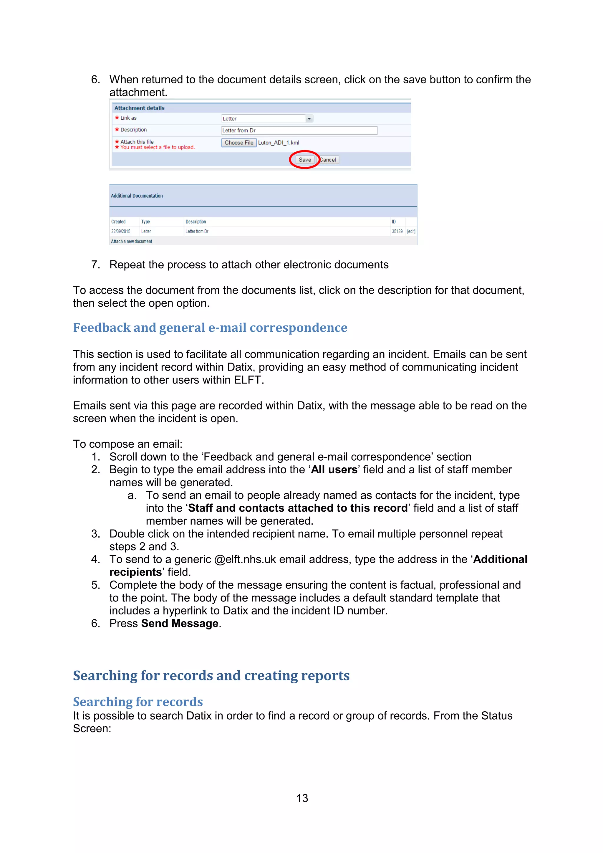 13
6. When returned to the document details screen, click on the save button to confirm the
attachment.
7. Repeat the process to attach other electronic documents
To access the document from the documents list, click on the description for that document,
then select the open option.
Feedback and general e-mail correspondence
This section is used to facilitate all communication regarding an incident. Emails can be sent
from any incident record within Datix, providing an easy method of communicating incident
information to other users within ELFT.
Emails sent via this page are recorded within Datix, with the message able to be read on the
screen when the incident is open.
To compose an email:
1. Scroll down to the „Feedback and general e-mail correspondence‟ section
2. Begin to type the email address into the „All users‟ field and a list of staff member
names will be generated.
a. To send an email to people already named as contacts for the incident, type
into the „Staff and contacts attached to this record‟ field and a list of staff
member names will be generated.
3. Double click on the intended recipient name. To email multiple personnel repeat
steps 2 and 3.
4. To send to a generic @elft.nhs.uk email address, type the address in the „Additional
recipients‟ field.
5. Complete the body of the message ensuring the content is factual, professional and
to the point. The body of the message includes a default standard template that
includes a hyperlink to Datix and the incident ID number.
6. Press Send Message.
Searching for records and creating reports
Searching for records
It is possible to search Datix in order to find a record or group of records. From the Status
Screen:
 