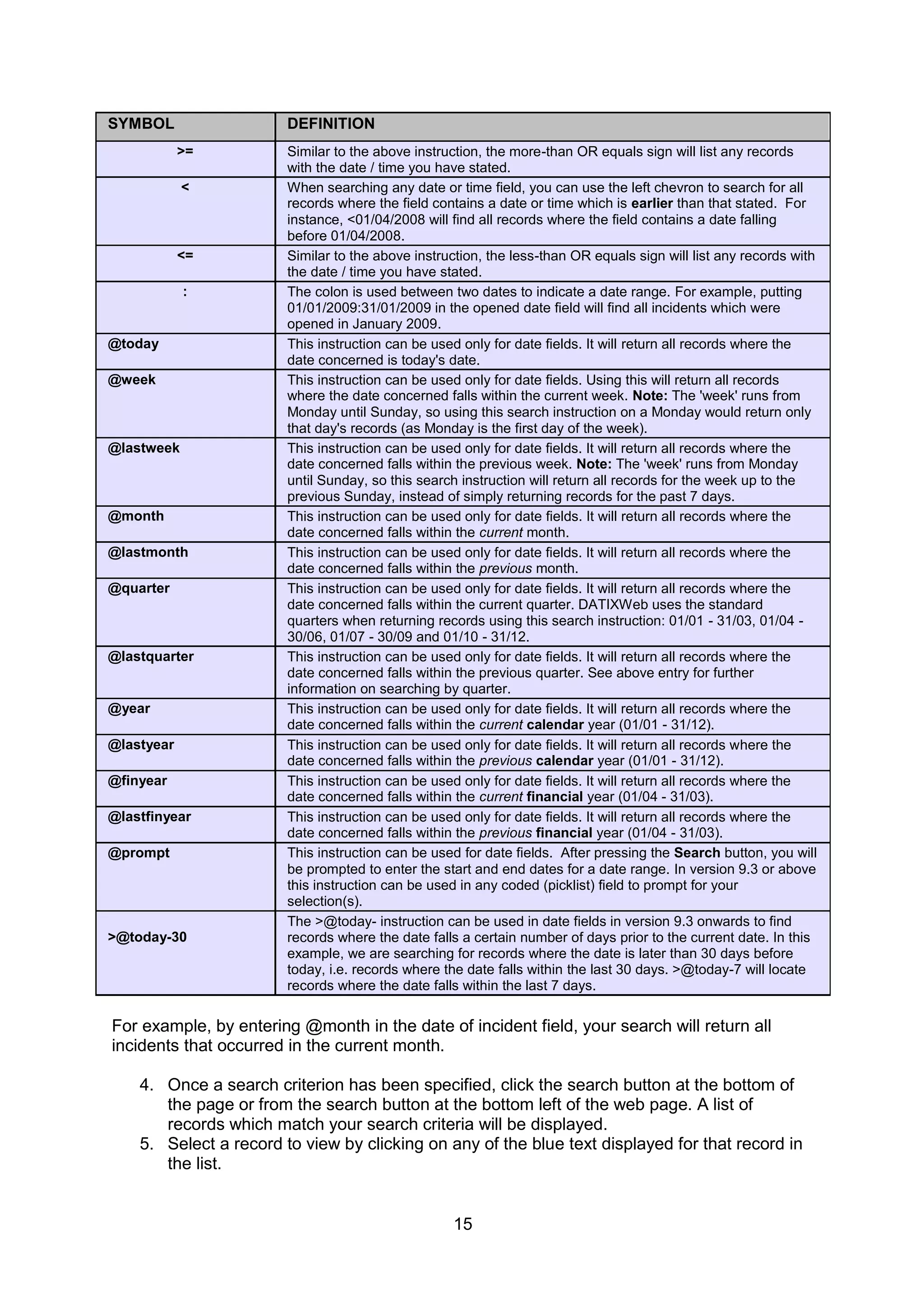 15
SYMBOL DEFINITION
>= Similar to the above instruction, the more-than OR equals sign will list any records
with the date / time you have stated.
< When searching any date or time field, you can use the left chevron to search for all
records where the field contains a date or time which is earlier than that stated. For
instance, <01/04/2008 will find all records where the field contains a date falling
before 01/04/2008.
<= Similar to the above instruction, the less-than OR equals sign will list any records with
the date / time you have stated.
: The colon is used between two dates to indicate a date range. For example, putting
01/01/2009:31/01/2009 in the opened date field will find all incidents which were
opened in January 2009.
@today This instruction can be used only for date fields. It will return all records where the
date concerned is today's date.
@week This instruction can be used only for date fields. Using this will return all records
where the date concerned falls within the current week. Note: The 'week' runs from
Monday until Sunday, so using this search instruction on a Monday would return only
that day's records (as Monday is the first day of the week).
@lastweek This instruction can be used only for date fields. It will return all records where the
date concerned falls within the previous week. Note: The 'week' runs from Monday
until Sunday, so this search instruction will return all records for the week up to the
previous Sunday, instead of simply returning records for the past 7 days.
@month This instruction can be used only for date fields. It will return all records where the
date concerned falls within the current month.
@lastmonth This instruction can be used only for date fields. It will return all records where the
date concerned falls within the previous month.
@quarter This instruction can be used only for date fields. It will return all records where the
date concerned falls within the current quarter. DATIXWeb uses the standard
quarters when returning records using this search instruction: 01/01 - 31/03, 01/04 -
30/06, 01/07 - 30/09 and 01/10 - 31/12.
@lastquarter This instruction can be used only for date fields. It will return all records where the
date concerned falls within the previous quarter. See above entry for further
information on searching by quarter.
@year This instruction can be used only for date fields. It will return all records where the
date concerned falls within the current calendar year (01/01 - 31/12).
@lastyear This instruction can be used only for date fields. It will return all records where the
date concerned falls within the previous calendar year (01/01 - 31/12).
@finyear This instruction can be used only for date fields. It will return all records where the
date concerned falls within the current financial year (01/04 - 31/03).
@lastfinyear This instruction can be used only for date fields. It will return all records where the
date concerned falls within the previous financial year (01/04 - 31/03).
@prompt This instruction can be used for date fields. After pressing the Search button, you will
be prompted to enter the start and end dates for a date range. In version 9.3 or above
this instruction can be used in any coded (picklist) field to prompt for your
selection(s).
>@today-30
The >@today- instruction can be used in date fields in version 9.3 onwards to find
records where the date falls a certain number of days prior to the current date. In this
example, we are searching for records where the date is later than 30 days before
today, i.e. records where the date falls within the last 30 days. >@today-7 will locate
records where the date falls within the last 7 days.
For example, by entering @month in the date of incident field, your search will return all
incidents that occurred in the current month.
4. Once a search criterion has been specified, click the search button at the bottom of
the page or from the search button at the bottom left of the web page. A list of
records which match your search criteria will be displayed.
5. Select a record to view by clicking on any of the blue text displayed for that record in
the list.
 