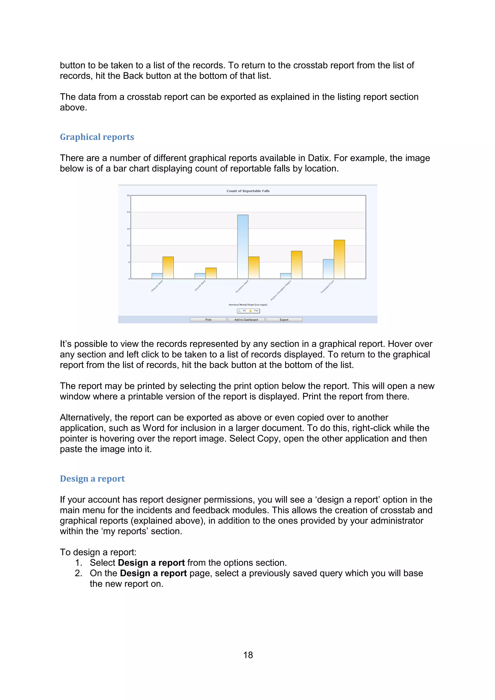 18
button to be taken to a list of the records. To return to the crosstab report from the list of
records, hit the Back button at the bottom of that list.
The data from a crosstab report can be exported as explained in the listing report section
above.
Graphical reports
There are a number of different graphical reports available in Datix. For example, the image
below is of a bar chart displaying count of reportable falls by location.
It‟s possible to view the records represented by any section in a graphical report. Hover over
any section and left click to be taken to a list of records displayed. To return to the graphical
report from the list of records, hit the back button at the bottom of the list.
The report may be printed by selecting the print option below the report. This will open a new
window where a printable version of the report is displayed. Print the report from there.
Alternatively, the report can be exported as above or even copied over to another
application, such as Word for inclusion in a larger document. To do this, right-click while the
pointer is hovering over the report image. Select Copy, open the other application and then
paste the image into it.
Design a report
If your account has report designer permissions, you will see a „design a report‟ option in the
main menu for the incidents and feedback modules. This allows the creation of crosstab and
graphical reports (explained above), in addition to the ones provided by your administrator
within the „my reports‟ section.
To design a report:
1. Select Design a report from the options section.
2. On the Design a report page, select a previously saved query which you will base
the new report on.
 