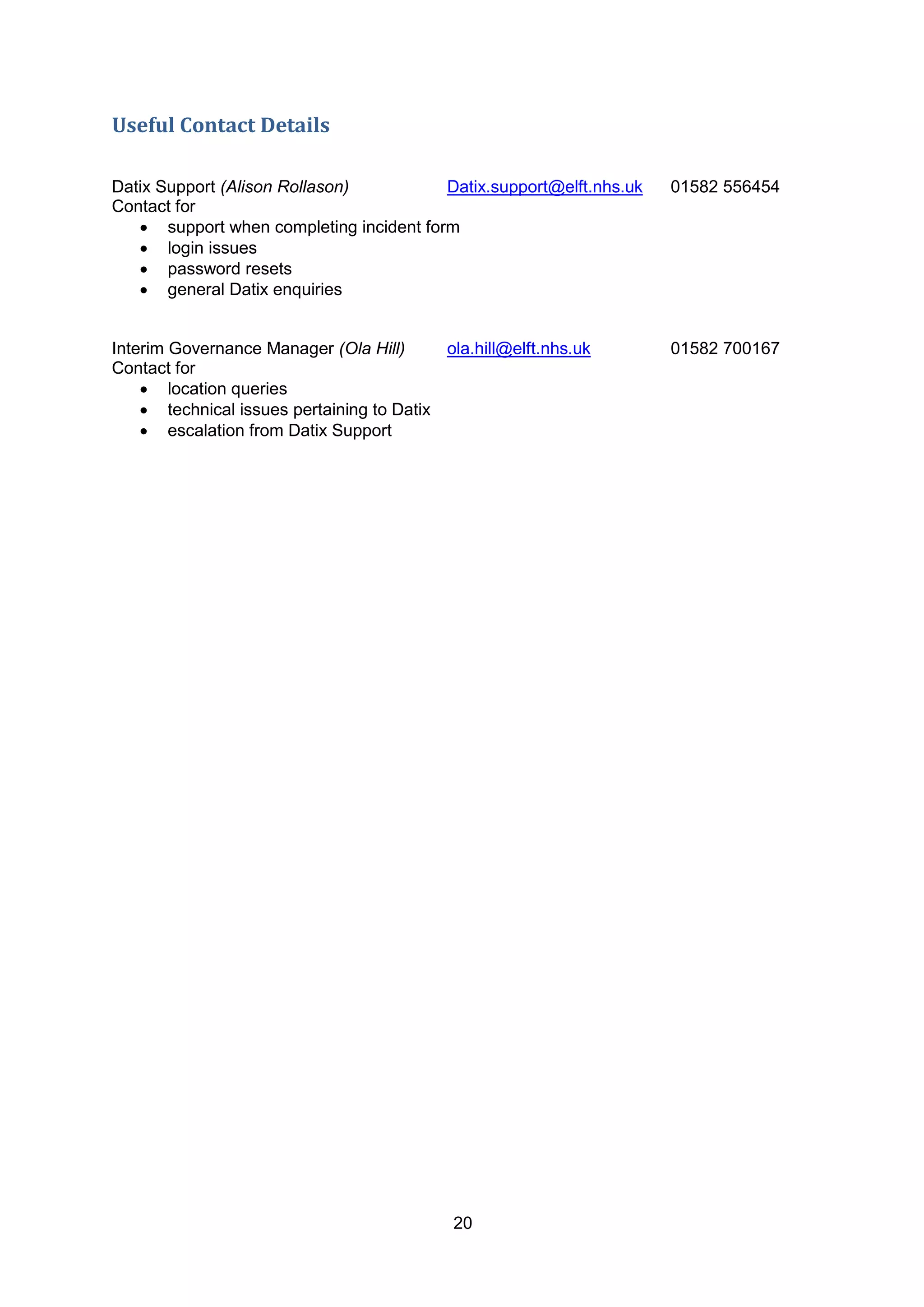 20
Useful Contact Details
Datix Support (Alison Rollason) Datix.support@elft.nhs.uk 01582 556454
Contact for
 support when completing incident form
 login issues
 password resets
 general Datix enquiries
Interim Governance Manager (Ola Hill) ola.hill@elft.nhs.uk 01582 700167
Contact for
 location queries
 technical issues pertaining to Datix
 escalation from Datix Support
 