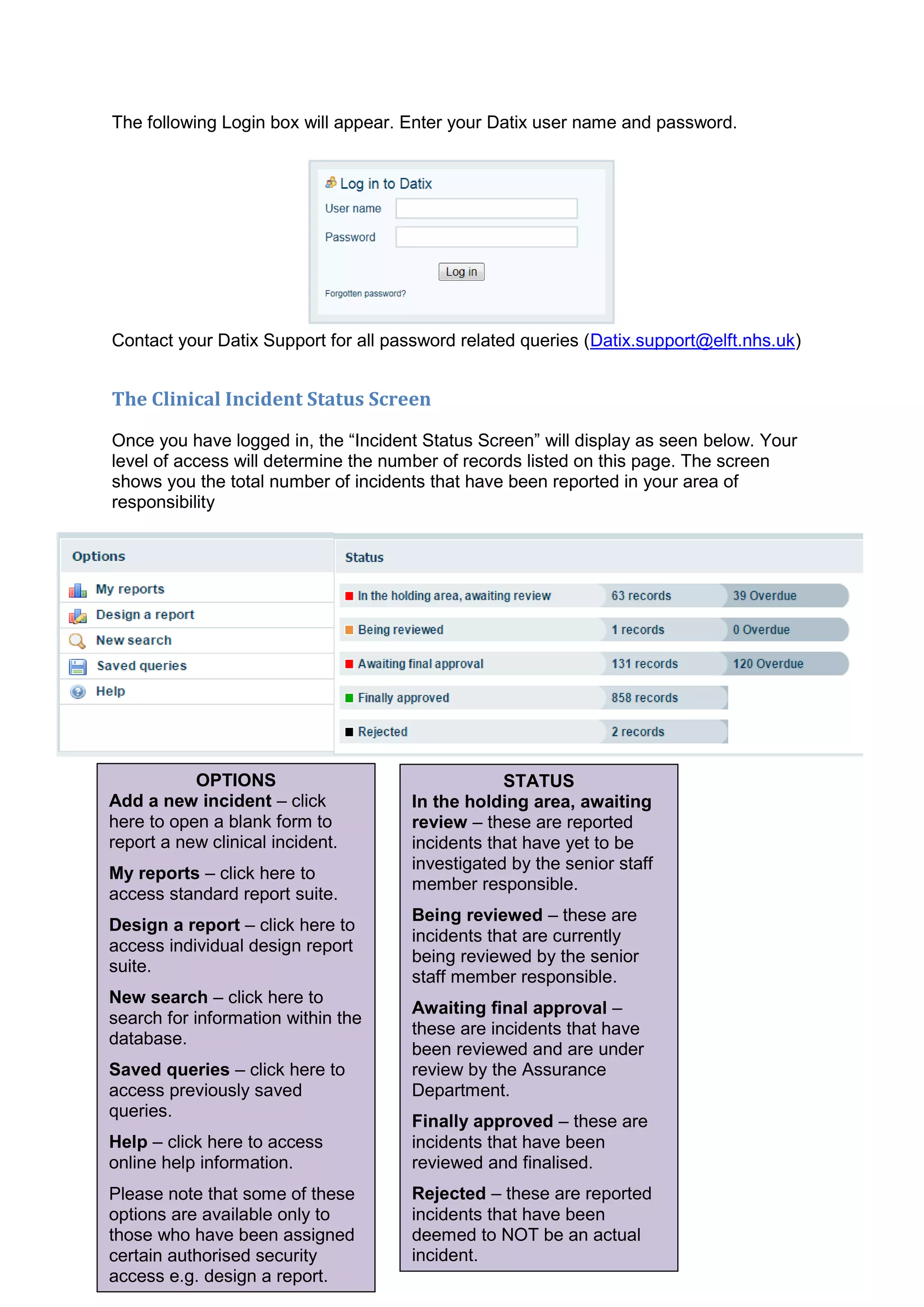 6
The following Login box will appear. Enter your Datix user name and password.
Contact your Datix Support for all password related queries (Datix.support@elft.nhs.uk)
The Clinical Incident Status Screen
Once you have logged in, the “Incident Status Screen” will display as seen below. Your
level of access will determine the number of records listed on this page. The screen
shows you the total number of incidents that have been reported in your area of
responsibility
OPTIONS
Add a new incident – click
here to open a blank form to
report a new clinical incident.
My reports – click here to
access standard report suite.
Design a report – click here to
access individual design report
suite.
New search – click here to
search for information within the
database.
Saved queries – click here to
access previously saved
queries.
Help – click here to access
online help information.
Please note that some of these
options are available only to
those who have been assigned
certain authorised security
access e.g. design a report.
STATUS
In the holding area, awaiting
review – these are reported
incidents that have yet to be
investigated by the senior staff
member responsible.
Being reviewed – these are
incidents that are currently
being reviewed by the senior
staff member responsible.
Awaiting final approval –
these are incidents that have
been reviewed and are under
review by the Assurance
Department.
Finally approved – these are
incidents that have been
reviewed and finalised.
Rejected – these are reported
incidents that have been
deemed to NOT be an actual
incident.
 