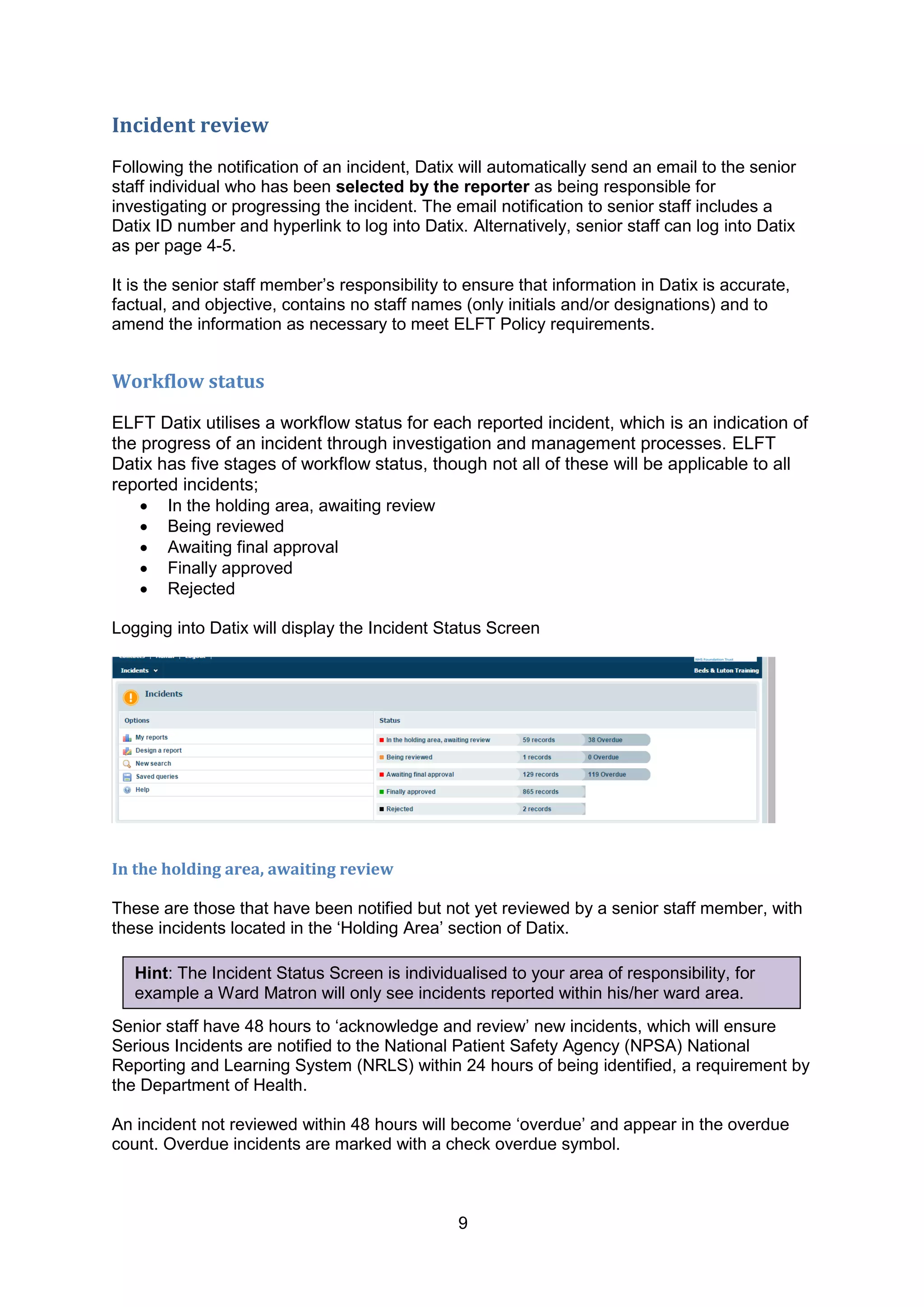 9
Incident review
Following the notification of an incident, Datix will automatically send an email to the senior
staff individual who has been selected by the reporter as being responsible for
investigating or progressing the incident. The email notification to senior staff includes a
Datix ID number and hyperlink to log into Datix. Alternatively, senior staff can log into Datix
as per page 4-5.
It is the senior staff member‟s responsibility to ensure that information in Datix is accurate,
factual, and objective, contains no staff names (only initials and/or designations) and to
amend the information as necessary to meet ELFT Policy requirements.
Workflow status
ELFT Datix utilises a workflow status for each reported incident, which is an indication of
the progress of an incident through investigation and management processes. ELFT
Datix has five stages of workflow status, though not all of these will be applicable to all
reported incidents;
 In the holding area, awaiting review
 Being reviewed
 Awaiting final approval
 Finally approved
 Rejected
Logging into Datix will display the Incident Status Screen
In the holding area, awaiting review
These are those that have been notified but not yet reviewed by a senior staff member, with
these incidents located in the „Holding Area‟ section of Datix.
Senior staff have 48 hours to „acknowledge and review‟ new incidents, which will ensure
Serious Incidents are notified to the National Patient Safety Agency (NPSA) National
Reporting and Learning System (NRLS) within 24 hours of being identified, a requirement by
the Department of Health.
An incident not reviewed within 48 hours will become „overdue‟ and appear in the overdue
count. Overdue incidents are marked with a check overdue symbol.
Hint: The Incident Status Screen is individualised to your area of responsibility, for
example a Ward Matron will only see incidents reported within his/her ward area.
 