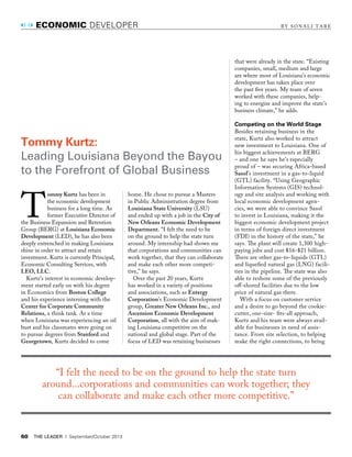 60 the leader | September/October 2013
T
ommy Kurtz has been in
the economic development
business for a long time. As
former Executive Director of
the Business Expansion and Retention
Group (BERG) at Louisiana Economic
Development (LED), he has also been
deeply entrenched in making Louisiana
shine in order to attract and retain
investment. Kurtz is currently Principal,
Economic Consulting Services, with
LEO, LLC.
Kurtz’s interest in economic develop-
ment started early on with his degree
in Economics from Boston College
and his experience interning with the
Center for Corporate Community
Relations, a think tank. At a time
when Louisiana was experiencing an oil
bust and his classmates were going on
to pursue degrees from Stanford and
Georgetown, Kurtz decided to come
economic develOper B Y S O N A L I T A R E
home. He chose to pursue a Masters
in Public Administration degree from
Louisiana State University (LSU)
and ended up with a job in the City of
New Orleans Economic Development
Department. “I felt the need to be
on the ground to help the state turn
around. My internship had shown me
that corporations and communities can
work together, that they can collaborate
and make each other more competi-
tive,” he says.
Over the past 20 years, Kurtz
has worked in a variety of positions
and associations, such as Entergy
Corporation’s Economic Development
group, Greater New Orleans Inc., and
Ascension Economic Development
Corporation, all with the aim of mak-
ing Louisiana competitive on the
national and global stage. Part of the
focus of LED was retaining businesses
that were already in the state. “Existing
companies, small, medium and large
are where most of Louisiana’s economic
development has taken place over
the past fve years. My team of seven
worked with these companies, help-
ing to energize and improve the state’s
business climate,” he adds.
Competing on the World Stage
Besides retaining business in the
state, Kurtz also worked to attract
new investment to Louisiana. One of
his biggest achievements at BERG
– and one he says he’s especially
proud of – was securing Africa-based
Sasol’s investment in a gas-to-liquid
(GTL) facility. “Using Geographic
Information Systems (GIS) technol-
ogy and site analysis and working with
local economic development agen-
cies, we were able to convince Sasol
to invest in Louisiana, making it the
biggest economic development project
in terms of foreign direct investment
(FDI) in the history of the state,” he
says. Te plant will create 1,300 high-
paying jobs and cost $16-$21 billion.
Tere are other gas-to-liquids (GTL)
and liquefed natural gas (LNG) facili-
ties in the pipeline. Te state was also
able to reshore some of the previously
of-shored facilities due to the low
price of natural gas there.
With a focus on customer service
and a desire to go beyond the cookie-
cutter, one-size- fts-all approach,
Kurtz and his team were always avail-
able for businesses in need of assis-
tance. From site selection, to helping
make the right connections, to being
Tommy Kurtz:
leading louisiana Beyond the Bayou
to the Forefront of Global Business
“I felt the need to be on the ground to help the state turn
around...corporations and communities can work together; they
can collaborate and make each other more competitive.”
 