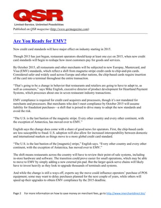 Page 2     For more information on how to save money on merchant fees, go to http://www.imerchantdirect.biz/ 
 
Published on QSR magazine (http://www.qsrmagazine.com)
Are You Ready for EMV?
New credit card standards will have major effect on industry starting in 2015.
Though 2013 has just begun, restaurant operators should keep at least one eye on 2015, when new credit
card standards will begin to reshape how most customers pay for goods and services.
By October 2015, all restaurants and other merchants will be subjected to new Europay, Mastercard, and
Visa (EMV) standards, which reflect a shift from magnetic-stripe credit cards to chip-and-pin cards.
Considered safer and widely used across Europe and other nations, the chip-based cards require insertion
of the card into a terminal throughout the entire transaction.
“That’s going to be a change in behavior that restaurants and retailers are going to have to adapt to, as
well as consumers,” says Mike English, executive director of product development for Heartland Payment
Systems, which processes about one in seven restaurant industry transactions.
EMV compliance is required for credit card acquirers and processors, though it’s not mandated for
merchants and processors. But merchants who don’t meet compliance by October 2015 will assume
liability for fraudulent purchases—a shift that is poised to drive many to adopt the new standards and
avoid the risk.
“The U.S. is the last bastion of the magnetic stripe. Every other country and every other continent, with
the exception of Antarctica, has moved over to EMV.”
English says the change does come with a share of good news for operators. First, the chip-based cards
are less susceptible to fraud. U.S. adoption will also allow for increased interoperability between domestic
and international markets as things move to a more global credit card standard.
“The U.S. is the last bastion of the [magnetic] stripe,” English says. “Every other country and every other
continent, with the exception of Antarctica, has moved over to EMV.”
The shift means restaurants across the country will have to review their point-of-sale systems, including
in-store hardware and software. The transition could prove easier for small operations, which may be able
to move to EMV by simply adding a new external pin pad. But the larger quick-serve chains will likely
have to invest heavily as they look to upgrade thousands of terminals and systems.
And while the change is still a ways off, experts say the move could influence operators’ purchase of POS
equipment; some may want to delay purchases planned for the next couple of years, while others will
speed up their upgrades to obtain EMV compliance by the 2015 deadline.
 