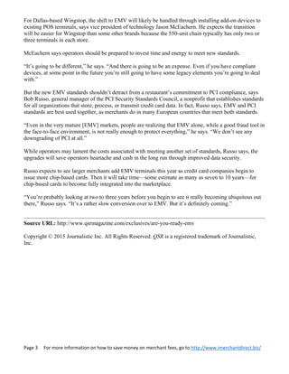 Page 3     For more information on how to save money on merchant fees, go to http://www.imerchantdirect.biz/ 
 
For Dallas-based Wingstop, the shift to EMV will likely be handled through installing add-on devices to
existing POS terminals, says vice president of technology Jason McEachern. He expects the transition
will be easier for Wingstop than some other brands because the 550-unit chain typically has only two or
three terminals in each store.
McEachern says operators should be prepared to invest time and energy to meet new standards.
“It’s going to be different,” he says. “And there is going to be an expense. Even if you have compliant
devices, at some point in the future you’re still going to have some legacy elements you’re going to deal
with.”
But the new EMV standards shouldn’t detract from a restaurant’s commitment to PCI compliance, says
Bob Russo, general manager of the PCI Security Standards Council, a nonprofit that establishes standards
for all organizations that store, process, or transmit credit card data. In fact, Russo says, EMV and PCI
standards are best used together, as merchants do in many European countries that meet both standards.
“Even in the very mature [EMV] markets, people are realizing that EMV alone, while a good fraud tool in
the face-to-face environment, is not really enough to protect everything,” he says. “We don’t see any
downgrading of PCI at all.”
While operators may lament the costs associated with meeting another set of standards, Russo says, the
upgrades will save operators heartache and cash in the long run through improved data security.
Russo expects to see larger merchants add EMV terminals this year as credit card companies begin to
issue more chip-based cards. Then it will take time—some estimate as many as seven to 10 years—for
chip-based cards to become fully integrated into the marketplace.
“You’re probably looking at two to three years before you begin to see it really becoming ubiquitous out
there,” Russo says. “It’s a rather slow conversion over to EMV. But it’s definitely coming.”
Source URL: http://www.qsrmagazine.com/exclusives/are-you-ready-emv
Copyright © 2015 Journalistic Inc. All Rights Reserved. QSR is a registered trademark of Journalistic,
Inc.
 