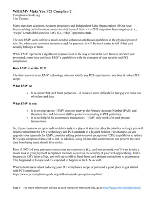 Page 4     For more information on how to save money on merchant fees, go to http://www.imerchantdirect.biz/ 
 
Will EMV Make You PCI Compliant?
ComplianceGuide.org
Tim Thomas
Many merchant acquirers, payment processors and Independent Sales Organizations (ISOs) have
been reaching out to business owners to alert them of America’s 2015 migration from magstripe (i.e.,
“swipe”) credit/debit cards to EMV (i.e., “chip”) payment cards.
The new EMV cards will have much-needed, enhanced anti-fraud capabilities at the physical point of
sale. So, when your customer presents a card for payment, it will be much easier to tell if that card
actually belongs to them.
While EMV represents a significant improvement in the way credit/debit card fraud is detected and
prevented, some have confused EMV’s capabilities with the concepts of data security and PCI
compliance.
Does EMV override PCI?
The short answer is no, EMV technology does not satisfy any PCI requirements, nor does it reduce PCI
scope.
What EMV is:
 It is counterfeit card fraud protection – it makes it more difficult for bad guys to make use
of stolen card data
What EMV is not:
 It is not encryption – EMV does not encrypt the Primary Account Number (PAN) and
therefore the card data must still be protected according to PCI guidelines
 It is not helpful for ecommerce transactions – EMV only works for card present
transactions
So, if your business accepts credit or debit cards in a physical store (or other face-to-face setting), you will
need to implement the EMV technology and PCI standards in a layered fashion. For example, as you
upgrade your terminals for EMV, consider adding point-to-point encryption (P2PE) capabilities to reduce
PCI scope and protect data end to end. In addition, using tokens after authorization can prevent the card
data from being used, should it be stolen.
Even if 100% of your payment transactions are ecommerce (i.e. card-not-present), you’ll want to take a
closer look at your payment acceptance methods as well as the security of your web applications. That’s
because as EMV takes effect, you will see a shift in fraud from card-present transactions to ecommerce.
This happened in Europe and it’s expected to happen in the U.S. as well.
Want to learn more about reducing your PCI compliance scope or just need a good place to get started
with PCI compliance?
https://www.pcicomplianceguide.org/will-emv-make-you-pci-compliant/
 