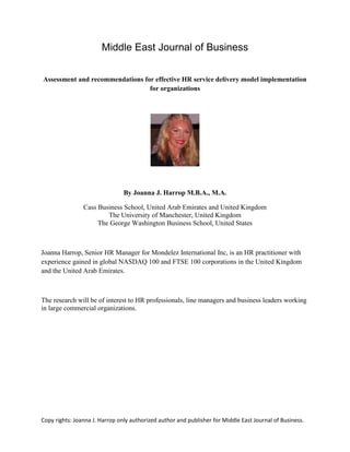 Copy rights: Joanna J. Harrop only authorized author and publisher for Middle East Journal of Business.
Middle East Journal of Business
Assessment and recommendations for effective HR service delivery model implementation
for organizations
By Joanna J. Harrop M.B.A., M.A.
Cass Business School, United Arab Emirates and United Kingdom
The University of Manchester, United Kingdom
The George Washington Business School, United States
Joanna Harrop, Senior HR Manager for Mondelez International Inc, is an HR practitioner with
experience gained in global NASDAQ 100 and FTSE 100 corporations in the United Kingdom
and the United Arab Emirates.
The research will be of interest to HR professionals, line managers and business leaders working
in large commercial organizations.
 