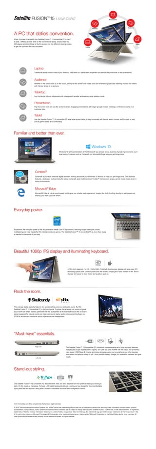 FUSION™
15
Visit info.toshiba.com for a complete list of all product legal footnotes.
© 2015 Toshiba America Information Systems, Inc. While Toshiba has made every effort at the time of publication to ensure the accuracy of the information provided herein, product
specifications, configurations, prices, system/component/options availability are all subject to change without notice. Satellite Fusion, TruBrite and TruTalk are trademarks or registered
trademarks of Toshiba America Information Systems, Inc. and/or Toshiba Corporation. Intel, the Intel logo, the Intel Inside logo and Intel Core are trademarks of Intel Corporation in the
U.S. and/or other countries. Microsoft, Cortana and Windows are either registered trademarks or trademarks of Microsoft Corporation in the United States and/or other countries. All
other products and names are the property of their respective owners. All rights reserved.
Beautiful 1080p IPS display and illuminating keyboard.
Everyday power.
A 15.6-inch diagonal, Full HD (1920x1080), TruBrite®, touchscreen display with wide-view IPS
technology packs over 2 million pixels onto the screen, bringing all of your content to life. Text is
sharper and easier to read. Color and quality is spot on.
Experience the everyday power of the 5th generation Intel® Core™ i3 processor, featuring longer battery life, smart-
multitasking and crisp visuals for HD entertainment and games. The Satellite Fusion™ 15 convertible PC is more than ready
to handle the demands of your day.
The average laptop typically features tiny speakers that pump out lackluster sound. But the
Satellite Fusion™ 15 convertible PC is far from typical. To prove that a laptop can pump out great
sound with rich detail, Toshiba partnered with the audiophiles at Skullcandy® to tune the on-board
stereo speakers for natural sound and max volume and deploy audio enhancement software by
DTS® to achieve an immersive sound experience over headphones.
When it comes to versatility, the Satellite Fusion™ 15 convertible PC is hard
to beat. Offering a sleek twist on the conventional laptop, simply rotate its
360-degree precision hinge to flip the screen into five different viewing modes
to get the right view for every occasion.
Stand-out styling.
The Satellite Fusion™ 15 convertible PC features sleek lines and slim, less-than-an-inch profile to keep you moving in
style. On the inside, a frameless, TruType, LED-backlit keyboard delivers a contoured key design for more comfortable
typing with less key bounce, along with a modern, buttonless touchpad with multigesture control.
A PC that defies convention.
The Satellite Fusion™ 15 convertible PC includes a comprehensive set of plug-and-play features,
including two Super Speed USB 3.0 ports, one USB 2.0 port, HDMI® with 4K output and a memory
card reader. USB Sleep & Charge technology lets you power your smartphone and other devices
even when the laptop’s asleep or off. Like a portable battery charger, it’s perfect for travelers and gear
heads.
“Must-have” essentials.
Rock the room.
Right side
Left side
L55W-C5257
Traditional laptop mode to use at your desktop, café table or a plane seat—anywhere you want to be productive or stay entertained.
Lay the device flat and collaborate with colleagues in smaller workspaces using tabletop mode.
Whether in the break room or on the couch, simply flip the screen and create your own entertaining space for watching movies and videos
with friends, family or co-workers.
Flip the screen over and use the screen to share engaging presentations with larger groups in sales meetings, conference rooms or at
customer sites.
Use the Satellite Fusion™ 15 convertible PC as a large-screen tablet to stay connected with friends, watch movies, surf the web or play
casual games easily and comfortably.
Audience
Presentation
Tablet
Laptop
Tabletop
Cortana® is your truly personal digital assistant working across all your Windows 10 devices to help you get things done. Only Toshiba
features a dedicated keyboard key for calling Cortana®, plus multidirectional TruTalk™ microphones so you can be heard clearly, even in
noisy environments.
Windows 10 is the combination of the Windows® you already know, plus lots of great improvements you’ll
love having. Features such as Cortana® and Microsoft® Edge help you get things done.
Microsoft® Edge is the all-new browser built to give you a better web experience. Imagine the thrill of writing directly on web pages and
sharing your mark-ups with others.
Microsoft®
Edge
Cortana®
Familiar and better than ever.
™
 