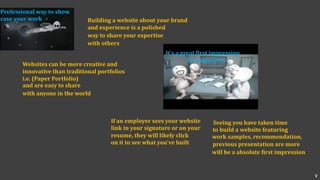 Building a website about your brand
and experience is a polished
way to share your expertise
with others
Professional way to show
case your work
Websites can be more creative and
innovative than traditional portfolios
i.e. (Paper Portfolio)
and are easy to share
with anyone in the world
It’s a great first impression
for employers
If an employer sees your website
link in your signature or on your
resume, they will likely click
on it to see what you’ve built
Seeing you have taken time
to build a website featuring
work samples, recommendation,
previous presentation are more
will be a absolute first impression
v
 