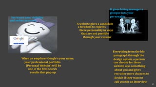 glimpse into your
It gives hiring manager a
personality
A website gives a candidate
a freedom to express
there personality in ways
that are not possible
through your resume
Increases your visibility
and online presence
When an employer Google's your name,
your professional portfolio
(Personal Website) will be
one of the first search
results that pop-up
Everything from the bio
paragraph through the
design option, a person
can choose for there
website says something
about you and gives
recruiter more chances to
decide if they want to
call you for an interview
v
 