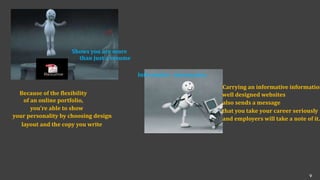 Shows you are more
than just a resume
Because of the flexibility
of an online portfolio,
you’re able to show
your personality by choosing design
layout and the copy you write
Informative information
Carrying an informative information
well designed websites
also sends a message
that you take your career seriously
and employers will take a note of it.
v
 