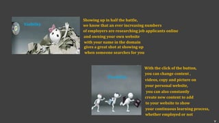 Visibility
Showing up in half the battle,
we know that an ever increasing numbers
of employers are researching job applicants online
and owning your own website
with your name in the domain
gives a great shot at showing up
when someone searches for you
With the click of the button,
you can change content ,
videos, copy and picture on
your personal website,
you can also constantly
create new content to add
to your website to show
your continuous learning process,
whether employed or not
Flexibility
v
 