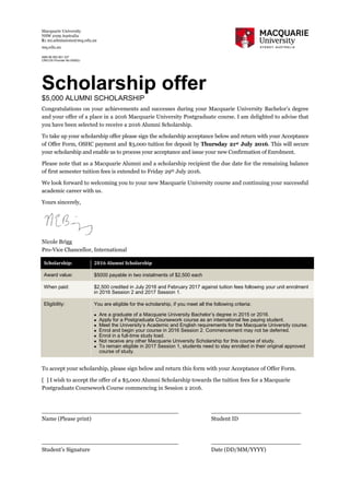 Macquarie University
NSW 2109 Australia
E: mi.admissions@mq.edu.au
mq.edu.au
ABN 90 952 801 237
CRICOS Provider No 00002J
Scholarship offer
$5,000 ALUMNI SCHOLARSHIP
Congratulations on your achievements and successes during your Macquarie University Bachelor’s degree
and your offer of a place in a 2016 Macquarie University Postgraduate course. I am delighted to advise that
you have been selected to receive a 2016 Alumni Scholarship.
To take up your scholarship offer please sign the scholarship acceptance below and return with your Acceptance
of Offer Form, OSHC payment and $3,000 tuition fee deposit by Thursday 21st July 2016. This will secure
your scholarship and enable us to process your acceptance and issue your new Confirmation of Enrolment.
Please note that as a Macquarie Alumni and a scholarship recipient the due date for the remaining balance
of first semester tuition fees is extended to Friday 29th July 2016.
We look forward to welcoming you to your new Macquarie University course and continuing your successful
academic career with us.
Yours sincerely,
Nicole Brigg
Pro-Vice Chancellor, International
To accept your scholarship, please sign below and return this form with your Acceptance of Offer Form.
[ ] I wish to accept the offer of a $5,000 Alumni Scholarship towards the tuition fees for a Macquarie
Postgraduate Coursework Course commencing in Session 2 2016.
______________________________________ _________________________
Name (Please print) Student ID
______________________________________ _________________________
Student’s Signature Date (DD/MM/YYYY)
Scholarship: 2016 Alumni Scholarship
Award value: $5000 payable in two instalments of $2,500 each
When paid: $2,500 credited in July 2016 and February 2017 against tuition fees following your unit enrolment
in 2016 Session 2 and 2017 Session 1.
Eligibility: You are eligible for the scholarship, if you meet all the following criteria:
 Are a graduate of a Macquarie University Bachelor’s degree in 2015 or 2016.
 Apply for a Postgraduate Coursework course as an international fee paying student.
 Meet the University’s Academic and English requirements for the Macquarie University course.
 Enrol and begin your course in 2016 Session 2. Commencement may not be deferred.
 Enrol in a full-time study load.
 Not receive any other Macquarie University Scholarship for this course of study.
 To remain eligible in 2017 Session 1, students need to stay enrolled in their original approved
course of study.
 