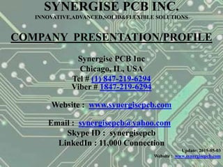 SYNERGISE PCB INC.
INNOVATIVE,ADVANCED,SOLID&FLEXIBLE SOLUTIONS
COMPANY PRESENTATION/PROFILE
Synergise PCB Inc
Chicago, IL, USA
Tel # (1) 847-219-6294
Viber # 1847-219-6294
Website : www.synergisepcb.com
Email : synergisepcb@yahoo.com
Skype ID : synergisepcb
LinkedIn : 11,000 Connection
Update: 2015-05-03
Website : www.synergisepcb.com
 