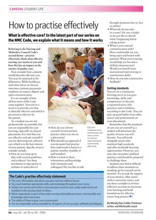 66 may 18 :: vol 30 no 38 :: 2016 NURSING STANDARD
Referring to the Nursing and
Midwifery Council Code’s
second theme – practise
effectively; think what effective
nursing care means to you and
how this has an impact on the
essence of quality care.
Now consider how a patient
would describe effective care.
You may be surprised at the
differences. While healthcare
staff often focus on clinical
outcomes, patients put greater
emphasis on respect, dignity and
open communication.
It is an example of how
all four parts of the Code
come together. Your job as a
nurse is to provide care that
is clinically effective and which is
perceived as effective by
the patient.
As a student you are not
professionally accountable, but
you are responsible for your
learning, especially on clinical
placements. It is vital that you
are reﬂective and ask yourself if
you are delivering safe, effective
care which is in the best interest
of your patients. Speciﬁc areas to
consider include:
How do you keep up to
date with current guidelines
and evidence? Are there
newsletters to sign up for or
websites to subscribe to?
How do you inform
yourself of relevant best
practice when you are on
a placement?
Who should you approach if
you encounter bad practice
that could result in harm to a
patient, member of public or
staff member?
How is it best to share
information and knowledge
with classmates and
colleagues? Do you like to talk
through situations face-to-face
or online?
What role do you take
in a team? Are you a leader
or do you like to absorb
what’s happening before
taking action?
What is your natural
communication style?
How comfortable are you
being open and honest with
patients? What extra training
would help you become a
skilled communicator?
Would you beneﬁt from
motivational interviewing or
assertiveness skills?
How do you take constructive
feedback?
Setting standards
You are on a continuous
learning curve as you gain
knowledge, skills and
competencies to become
a registered nurse who
practices and revalidates
according to the Code. You can
pick up good habits from other
nurses and professionals on
your placements.
Remember that the standards
of care you set yourself as a
student will determine the
quality of nurse you will
become. You will work
alongside nurses who
maintain high standards
and offer invaluable learning
opportunities. However, you
may also encounter outdated
practices and should be prepared
to challenge them.
Students may ﬁnd it difﬁcult
to address these situations as
standing up for yourself can be
stressful. Try to seek the support
of your mentor, other senior
staff or university tutors, and
use these examples in written
reﬂective accounts to maximise
your learning and build
foundations for effective,
career-long practice NS
By Mandy Day-Calder, freelance
writer and life/health coach
Howtopractiseeffectively
What is effective care? In the latest part of our series on
the NMC Code, we explain what it means and how it works
CAREERS STUDENT LIFE
JOHNHOULIHAN
The Code’s practise effectively statement
The care, information and advice you give must be evidence based.
You must maintain appropriate skills and knowledge throughout your career.
Verbal, non-verbal and written communication must be clear, easily understood and
sensitive to the varying needs of others.
Work respectively as part of the wider nursing and healthcare teams, sharing skills and
knowledge when necessary.
The safety of those in your care is paramount.
You are responsible and accountable for all aspects of care you give, withhold and delegate.
Effective
communication
and keeping clear
and accurate
records are
important parts
of practising
effectively
 