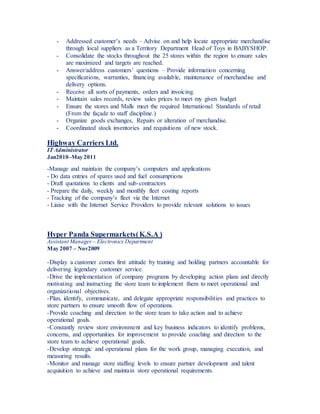 - Addressed customer’s needs – Advise on and help locate appropriate merchandise
through local suppliers as a Territory Department Head of Toys in BABYSHOP.
- Consolidate the stocks throughout the 25 stores within the region to ensure sales
are maximized and targets are reached.
- Answer/address customers’ questions – Provide information concerning
specifications, warranties, financing available, maintenance of merchandise and
delivery options.
- Receive all sorts of payments, orders and invoicing.
- Maintain sales records, review sales prices to meet my given budget
- Ensure the stores and Malls meet the required International Standards of retail
(From the façade to staff discipline.)
- Organize goods exchanges, Repairs or alteration of merchandise.
- Coordinated stock inventories and requisitions of new stock.
Highway Carriers Ltd.
IT Administrator
Jan2010–May 2011
-Manage and maintain the company’s computers and applications
- Do data entries of spares used and fuel consumptions
- Draft quotations to clients and sub-contractors
- Prepare the daily, weekly and monthly fleet costing reports
- Tracking of the company’s fleet via the Internet
- Liaise with the Internet Service Providers to provide relevant solutions to issues
Hyper Panda Supermarkets(K.S.A )
Assistant Manager – Electronics Department
May 2007 – Nov2009
-Display a customer comes first attitude by training and holding partners accountable for
delivering legendary customer service.
-Drive the implementation of company programs by developing action plans and directly
motivating and instructing the store team to implement them to meet operational and
organizational objectives.
-Plan, identify, communicate, and delegate appropriate responsibilities and practices to
store partners to ensure smooth flow of operations.
-Provide coaching and direction to the store team to take action and to achieve
operational goals.
-Constantly review store environment and key business indicators to identify problems,
concerns, and opportunities for improvement to provide coaching and direction to the
store team to achieve operational goals.
-Develop strategic and operational plans for the work group, managing execution, and
measuring results.
-Monitor and manage store staffing levels to ensure partner development and talent
acquisition to achieve and maintain store operational requirements.
 