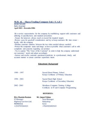 M.H. AL – Shaya Trading Company Ltd. ( U.A.E )
DEBENHAMS
Sales Associate
April 2003 – December2006
-Be a service representative for the company by establishing rapport with customers and
adhering to specifications and standard procedures
- Ensure the turnovers always reach or exceed the required targets
-Review cases for goodwill consideration and try to keep customers life time owner -
loyalty with the company
-Mediate customer relations between the two when needed (always needed).
-Protect the companies name and image as best as possible when customers call in with
complaints and concerns regarding our product.
- Try to capture "The Voice of the Customer" in order to help the company understand
our customers’ needs and adjust accordingly.
-Answer and resolve customer questions/complaints in a professional, timely, and
accurate manner to ensure customer repurchase intent.
Educational Background
1990 – 1997 Sacred Heart Primary School
Kenya Certificate of Primary Education
1998 – 2001 Sacred Heart High School
Kenya Certificate of Secondary Education
2002 –2003 Mombasa Computer Training College
Certificate in IT and Computer Programming.
REFEREES:
Mrs. Shamim Rustam Mr. JasperFabian
IT Manager Area Manager
Highway Carriers Ltd. Babyshop
MOMBASA K.S.A
+254703566421 +966503682422
 