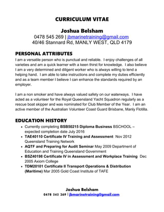 CURRICULUM VITAE
Joshua Belsham
0478 545 269 | jbmarinetraining@gmail.com
40/46 Stannard Rd, MANLY WEST, QLD 4179
PERSONAL ATTRIBUTES
I am a versatile person who is punctual and reliable. I enjoy challenges of all
varieties and am a quick learner with a keen thirst for knowledge. I also believe
I am a very determined and diligent worker who is always willing to lend a
helping hand. I am able to take instructions and complete my duties efficiently
and as a team member I believe I can enhance the standards required by an
employer.
I am a non smoker and have always valued safety on our waterways. I have
acted as a volunteer for the Royal Queensland Yacht Squadron regularly as a
rescue boat skipper and was nominated for Club Member of the Year. I am an
active member of the Australian Volunteer Coast Guard Brisbane, Manly Flotilla.
EDUCATION HISTORY
 Currently completing BSB50215 Diploma Business BSCHOOL –
expected completion date July 2016
 TAE40110 Certificate IV Training and Assessment Nov 2012
Queensland Training Network
 AQTF and Preparing for Audit Seminar May 2009 Department of
Education and Training Queensland Government
 BSZ40198 Certificate IV in Assessment and Workplace Training Dec
2005 Axiom College
 TDM20101 Certificate II Transport Operations & Distribution
(Maritime) Mar 2005 Gold Coast Institute of TAFE
Joshua Belsham
0478 545 269 | jbmarinetraining@gmail.com
 