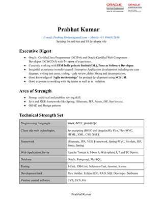   
Prabhat Kumar 
E­mail: Prabhat.librian@gmail.com ~ Mobile +91 9960512840 
Seeking for mid­tier and UI developer role 
Executive Digest  
● Oracle  Certified Java Programmer (OCJP­6) and Oracle Certified Web Component 
Developer (OCWCD­5) with ​7+ years​ of experience. 
● Currently working with ​IBM India private limited (ISL), Pune as Software Developer​.   
● Insightful experience in multi­layered  Enterprise Application development including use case 
diagram, writing test cases, coding,  code review, defect fixing and documentation. 
● Good knowledge of ​‘Agile methodology’​ for product development using ​SCRUM​.   
● Good exposure to working with big teams as well as in  isolation. 
Area of Strength 
● Strong  analytical and problem solving skill. 
● Java and J2EE frameworks like Spring, Hibernate, JPA, Struts, JSP, Servlets etc. 
● OOAD and Design patterns 
Technical Strength Set 
Programming Languages  Java, J2EE, javascript 
Client side web technologies.  Javascripting (DOJO and AngularJS), Flex, Flex­MVC, 
HTML, XML, CSS, XSLT. 
Framework  Hibernate, JPA, VDB Framework, Spring­MVC, Servlets, JSP, 
Struts, Spring 
Web Application Server  Apache Tomcat 6, J­boss 6, Web sphere 5, 7 and TC Server. 
Database   Oracle, Postgresql, My­SQL. 
Testing  J­Unit, DB­Unit, Selenium­Test, Jasmine, Karma 
Development tool  Flex Builder, Eclipse IDE, RAD, SQL Developer, Netbeans 
Version control software  CVS, SVN, Git 
Prabhat Kumar 
 