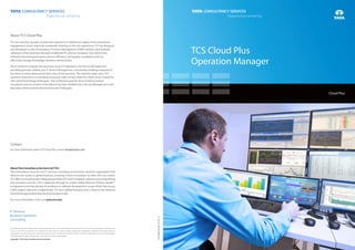 TCS Cloud Plus
Operation Manager
TCSDesignServicesM0415III
All content / information present here is the exclusive property of Tata Consultancy Services Limited (TCS).The content / information contained here is
correct at the time of publishing. No material from here may be copied, modified, reproduced, republished, uploaded, transmitted, posted or
distributedinanyform withoutprior writtenpermission fromTCS.Unauthorizeduseofthecontent/information appearing heremayviolatecopyright,
trademarkandotherapplicablelaws,andcouldresultincriminalorcivilpenalties.
Copyright © 2015 Tata Consultancy Services Limited
Contact
For more information about TCS Cloud Plus, email: cloudplus@tcs.com
About TCS Cloud Plus
TCS has over four decades of extensive experience in delivering support and maintenance
engagements across industries worldwide. Drawing on this rich experience, TCS has designed
and developed a suite of enterprise IT Service Management (ITSM) solutions that facilitate
utilization of best practices through predefined ITIL process templates. Our clients have
achieved improved governance, process efficiency, and quality compliance, and can
effectively manage knowledge retention and transition.
These solutions integrate key processes across IT Operations and Service Management,
providing granular visibility into IT Service Management, and thereby enabling enterprise IT
functions to easily demonstrate their value to the business. The solutions draw upon TCS'
extensive experience in managing enterprise-wide services desks for clients across industries
with varied technology landscapes. The combined expertise of our industry-trained
consultants and our Centers of Excellence has been distilled into a Service Management suite
that helps clients achieve their business and ITSM goals.
AboutTataConsultancyServicesLtd(TCS)
Tata Consultancy Services is an IT services, consulting and business solutions organization that
delivers real results to global business, ensuring a level of certainty no other firm can match.
TCS offers a consulting-led, integrated portfolio of IT and IT-enabled, infrastructure, engineering
TM
and assurance services. This is delivered through its unique Global Network Delivery Model ,
recognized as the benchmark of excellence in software development. A part of the Tata Group,
India’s largest industrial conglomerate, TCS has a global footprint and is listed on the National
StockExchangeandBombayStockExchangeinIndia.
For more information, visit us at www.tcs.com
Cloud Plus
 