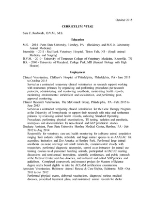 October 2015
CURRICULUM VITAE
Sara C. Roshwalb, D.V.M., M.S.
Education
M.S. – 2014 - Penn State University, Hershey, PA – (Residency and M.S. in Laboratory
Animal Medicine)
Internship – 2011 - Red Bank Veterinary Hospital, Tinton Falls, NJ – (Small Animal
Medicine and Surgery)
D.V.M. – 2010 - University of Tennessee College of Veterinary Medicine, Knoxville, TN
B.S. – 2006 - University of Maryland, College Park, MD (General Biology with High
Honors)
Employment
Clinical Veterinarian, Children’s Hospital of Philadelphia, Philadelphia, PA - June 2015
to October 2015
Served as a contracted temporary clinical veterinarian as research support working
with nonhuman primates by organizing and performing procedures per research
protocols, administering and monitoring anesthesia, maintaining health records,
monitoring environmental enrichment and socialization, and performing post-
approval monitoring.
Clinical Research Veterinarian, The McConnell Group, Philadelphia, PA - Feb. 2015 to
June 2015
Served as a contracted temporary clinical veterinarian for the Gene Therapy Program
at the University of Pennsylvania to support their research with mice and nonhuman
primates by reviewing animal health records, authoring Standard Operating
Procedures, performing physical examinations, TB testing, sedation and anesthesia,
necropsies and documentation for non-clinical and GLP preclinical studies.
Graduate Assistant, Penn State University Hershey Medical Center, Hershey, PA - July
2012 to Aug 2014
Responsible for veterinary care and health monitoring for a diverse animal population
ranging from rodents, rabbits, zebrafish, and large animal species in an AAALAC Int.
accredited institution and Zoo America at Hershey Park. Performed large animal
anesthesia on swine and large and small ruminants, communicated closely with
researchers, performed diagnostic necropsies, served as an instructor for animal use
training courses to all personnel handling animals, participated in IACUC meeting
discussions and semi-annual inspections, scientific conferences, and public outreach
at the Medical Center and Zoo America, and authored and edited SOP policies and
guidelines. Completed coursework and research project for Masters of Science
degree and is board eligible to take the ACLAM certification examination.
Associate Veterinarian, Baltimore Animal Rescue & Care Shelter, Baltimore, MD - Oct
2011 to Jun 2012
Performed physical exams, delivered vaccinations, diagnosed various medical
diseases, prescribed treatment plans, and maintained animal records for shelter
 