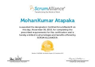 MohanKumar Atapaka
is awarded the designation Certified ScrumMaster® on
this day, November 30, 2015, for completing the
prescribed requirements for this certification and is
hereby entitled to all privileges and benefits offered by
SCRUM ALLIANCE®.
Member: 000478338 Certification Expires: 30 November 2017
Certified Scrum Trainer® Chairman of the Board
 