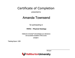 Certificate of Completion
Amanda Townsend
presented to
FEF01 - Physical Geology
for participating in
4/7/2011
Training Hours : 2:00
Halliburton University™ acknowledges your attendance
and successful completion of this course.
Manager
 