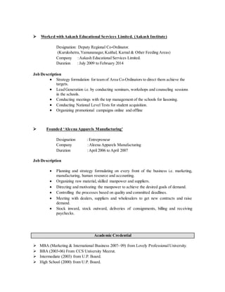  Worked with Aakash Educational Services Limited. (Aakash Institute)
Designation: Deputy Regional Co-Ordinator.
(Kurukshetra,Yamunanagar, Kaithal, Karnal & Other Feeding Areas)
Company :Aakash Educational Services Limited.
Duration : July 2009 to February 2014
Job Description
 Strategy formulation for team of Area Co-Ordinators to direct them achieve the
targets.
 Lead Generation i.e. by conducting seminars, workshops and counseling sessions
in the schools.
 Conducting meetings with the top management of the schools for liasoning.
 Conducting National Level Tests for student acquisition.
 Organizing promotional campaigns online and offline
 Founded ‘Aleena Apparels Manufacturing'
Designation : Entrepreneur
Company :Aleena Apparels Manufacturing
Duration :April 2006 to April 2007
Job Description
 Planning and strategy formulating on every front of the business i.e. marketing,
manufacturing, human resource and accounting.
 Organizing raw material, skilled manpower and suppliers.
 Directing and motivating the manpower to achieve the desired goals of demand.
 Controlling the processes based on quality and committed deadlines.
 Meeting with dealers, suppliers and wholesalers to get new contracts and raise
demand.
 Stock inward, stock outward, deliveries of consignments, billing and receiving
paychecks.
Academic Credential
 MBA (Marketing & International Business 2007- 09) from Lovely Professional University.
 BBA (2003-06) From CCS University Meerut.
 Intermediate (2003) from U.P. Board.
 High School (2000) from U.P. Board.
 