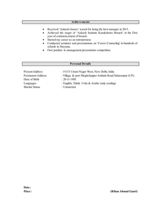 Achievements
 Received ‘Aakash Gaurav’ award for being the best manager in 2013.
 Achieved the target of ‘Aakash Institute Kurukshetra Branch’ in the First
year of commencement of branch.
 Started my career as an entrepreneur.
 Conducted seminars and presentations on ‘Career Counseling’ in hundreds of
schools in Haryana.
 First position in management presentation competition.
Personal Details
PresentAddress : #1113 Uttam Nagar West, New Delhi, India.
Permanent Address : Village & post Meghchapper Ambala Road Saharanpur (UP).
Date of Birth : 20-11-1985
Languages : English, Hindi, Urdu & Arabic (only reading)
Marital Status : Unmarried
Date:
Place: (Rihan Ahmad Gauri)
 