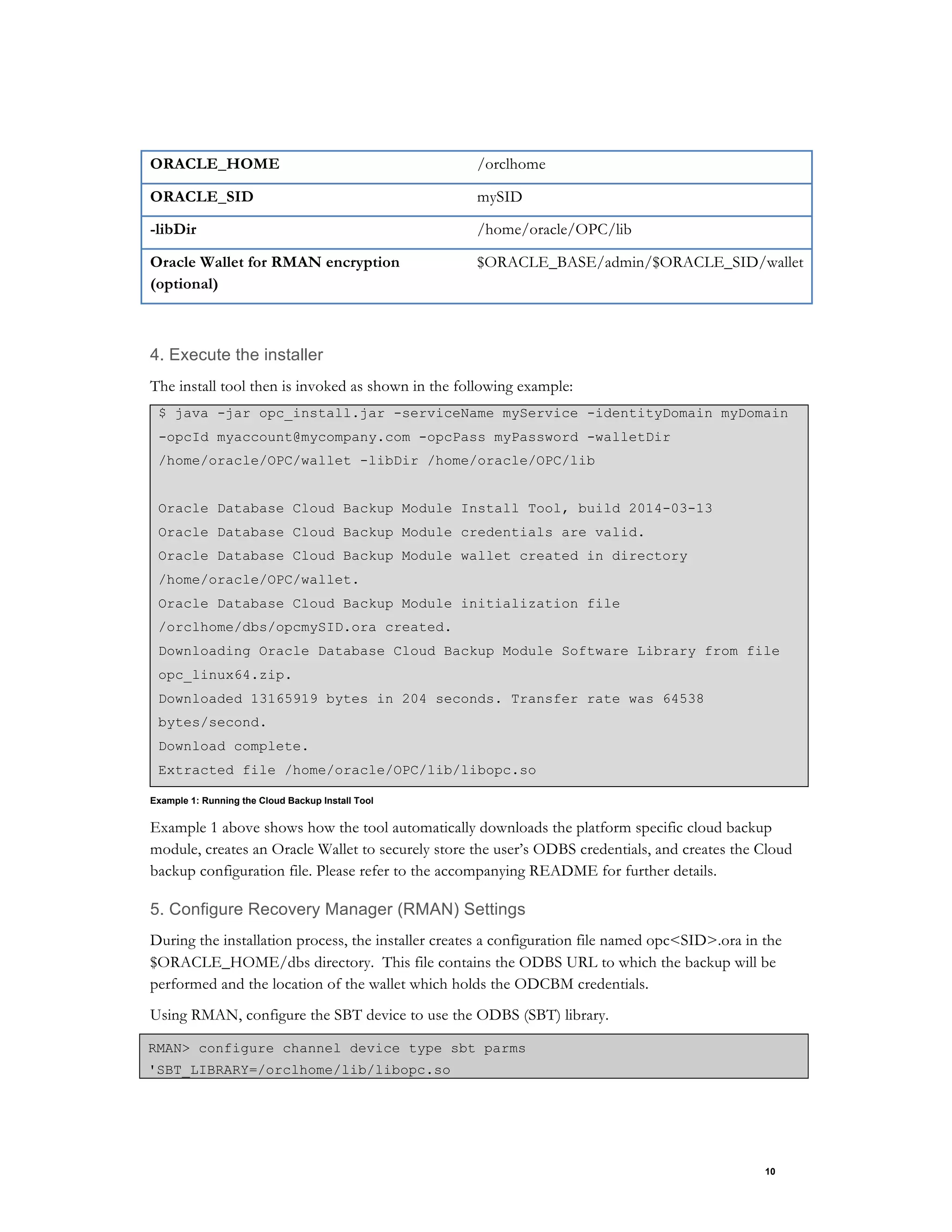 10
ORACLE_HOME /orclhome
ORACLE_SID mySID
-libDir /home/oracle/OPC/lib
Oracle Wallet for RMAN encryption
(optional)
$ORACLE_BASE/admin/$ORACLE_SID/wallet
4. Execute the installer
The install tool then is invoked as shown in the following example:
$ java -jar opc_install.jar -serviceName myService -identityDomain myDomain
-opcId myaccount@mycompany.com -opcPass myPassword -walletDir
/home/oracle/OPC/wallet -libDir /home/oracle/OPC/lib
Oracle Database Cloud Backup Module Install Tool, build 2014-03-13
Oracle Database Cloud Backup Module credentials are valid.
Oracle Database Cloud Backup Module wallet created in directory
/home/oracle/OPC/wallet.
Oracle Database Cloud Backup Module initialization file
/orclhome/dbs/opcmySID.ora created.
Downloading Oracle Database Cloud Backup Module Software Library from file
opc_linux64.zip.
Downloaded 13165919 bytes in 204 seconds. Transfer rate was 64538
bytes/second.
Download complete.
Extracted file /home/oracle/OPC/lib/libopc.so
Example 1: Running the Cloud Backup Install Tool
Example 1 above shows how the tool automatically downloads the platform specific cloud backup
module, creates an Oracle Wallet to securely store the user’s ODBS credentials, and creates the Cloud
backup configuration file. Please refer to the accompanying README for further details.
5. Configure Recovery Manager (RMAN) Settings
During the installation process, the installer creates a configuration file named opc<SID>.ora in the
$ORACLE_HOME/dbs directory. This file contains the ODBS URL to which the backup will be
performed and the location of the wallet which holds the ODCBM credentials.
Using RMAN, configure the SBT device to use the ODBS (SBT) library.
RMAN> configure channel device type sbt parms
'SBT_LIBRARY=/orclhome/lib/libopc.so
 