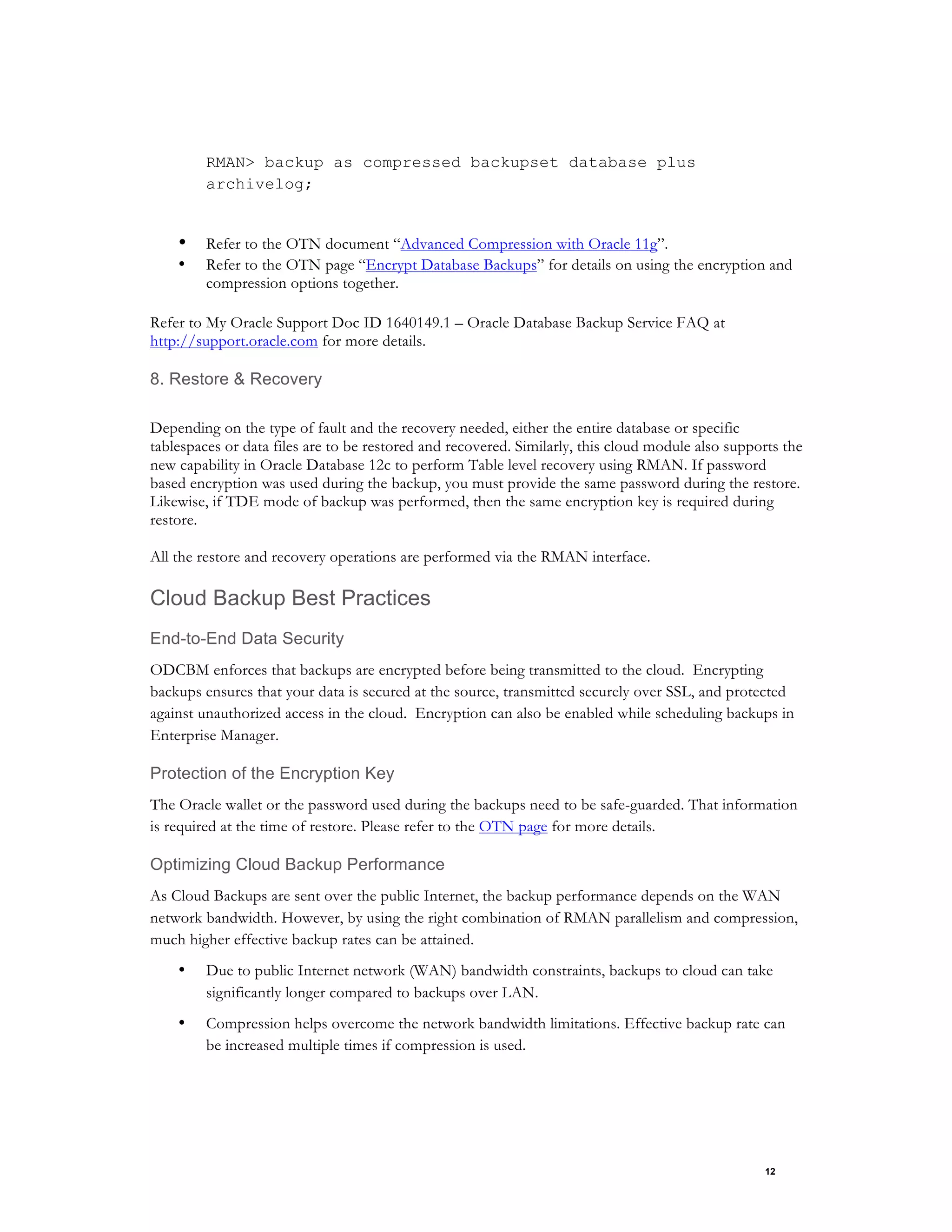 12
RMAN> backup as compressed backupset database plus
archivelog;
• Refer to the OTN document “Advanced Compression with Oracle 11g”.
• Refer to the OTN page “Encrypt Database Backups” for details on using the encryption and
compression options together.
Refer to My Oracle Support Doc ID 1640149.1 – Oracle Database Backup Service FAQ at
http://support.oracle.com for more details.
8. Restore & Recovery
Depending on the type of fault and the recovery needed, either the entire database or specific
tablespaces or data files are to be restored and recovered. Similarly, this cloud module also supports the
new capability in Oracle Database 12c to perform Table level recovery using RMAN. If password
based encryption was used during the backup, you must provide the same password during the restore.
Likewise, if TDE mode of backup was performed, then the same encryption key is required during
restore.
All the restore and recovery operations are performed via the RMAN interface.
Cloud Backup Best Practices
End-to-End Data Security
ODCBM enforces that backups are encrypted before being transmitted to the cloud. Encrypting
backups ensures that your data is secured at the source, transmitted securely over SSL, and protected
against unauthorized access in the cloud. Encryption can also be enabled while scheduling backups in
Enterprise Manager.
Protection of the Encryption Key
The Oracle wallet or the password used during the backups need to be safe-guarded. That information
is required at the time of restore. Please refer to the OTN page for more details.
Optimizing Cloud Backup Performance
As Cloud Backups are sent over the public Internet, the backup performance depends on the WAN
network bandwidth. However, by using the right combination of RMAN parallelism and compression,
much higher effective backup rates can be attained.
• Due to public Internet network (WAN) bandwidth constraints, backups to cloud can take
significantly longer compared to backups over LAN.
• Compression helps overcome the network bandwidth limitations. Effective backup rate can
be increased multiple times if compression is used.
 