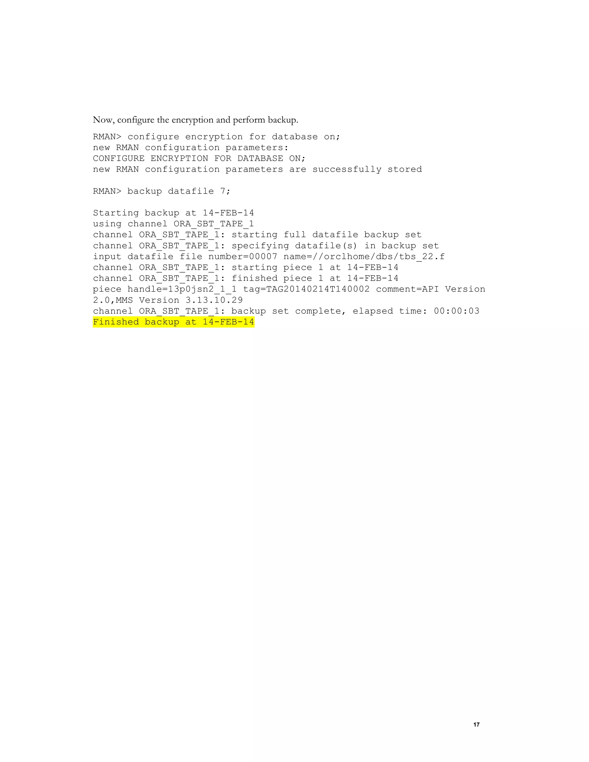 17
Now, configure the encryption and perform backup.
RMAN> configure encryption for database on;
new RMAN configuration parameters:
CONFIGURE ENCRYPTION FOR DATABASE ON;
new RMAN configuration parameters are successfully stored
RMAN> backup datafile 7;
Starting backup at 14-FEB-14
using channel ORA_SBT_TAPE_1
channel ORA_SBT_TAPE_1: starting full datafile backup set
channel ORA_SBT_TAPE_1: specifying datafile(s) in backup set
input datafile file number=00007 name=//orclhome/dbs/tbs_22.f
channel ORA_SBT_TAPE_1: starting piece 1 at 14-FEB-14
channel ORA_SBT_TAPE_1: finished piece 1 at 14-FEB-14
piece handle=13p0jsn2_1_1 tag=TAG20140214T140002 comment=API Version
2.0,MMS Version 3.13.10.29
channel ORA_SBT_TAPE_1: backup set complete, elapsed time: 00:00:03
Finished backup at 14-FEB-14
 