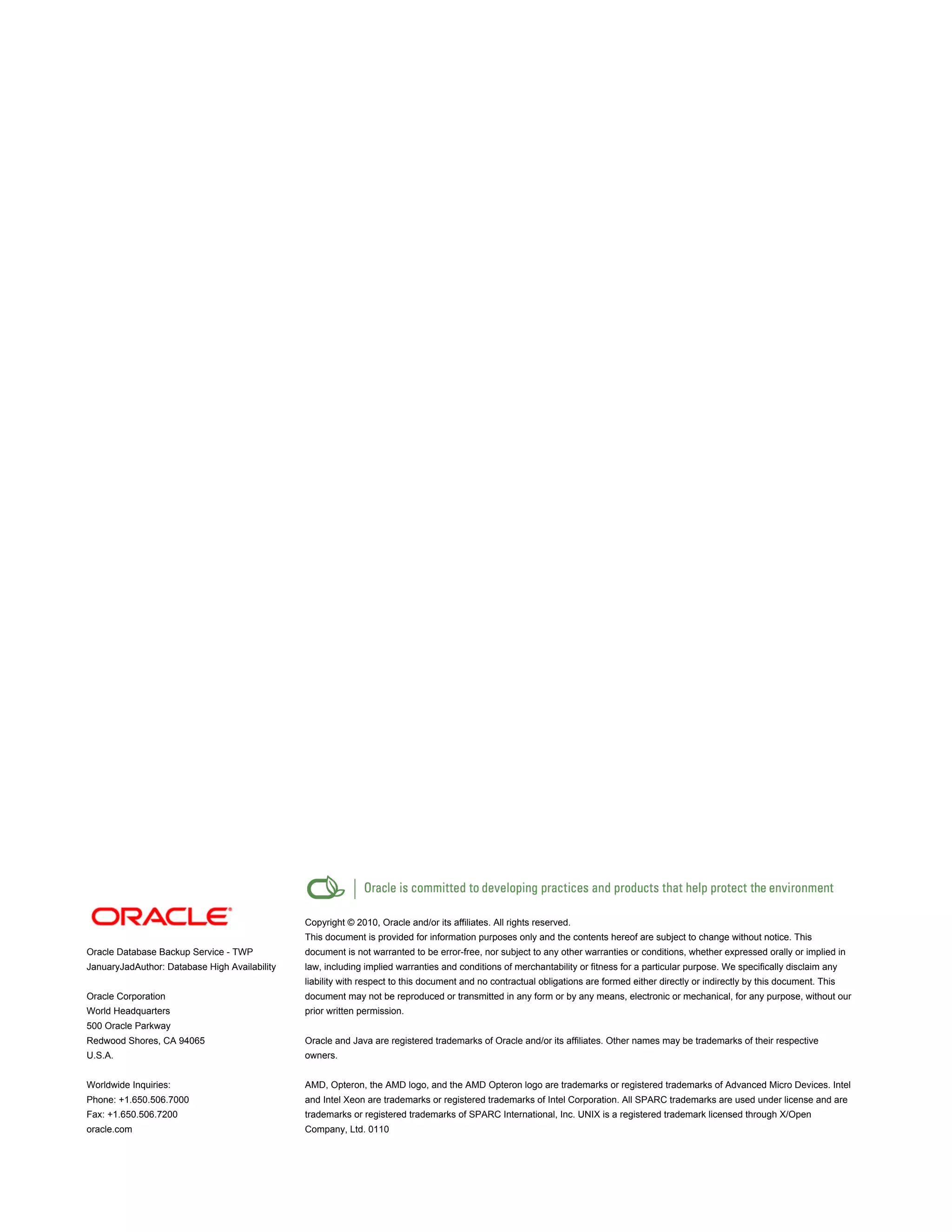 Oracle Database Backup Service - TWP
JanuaryJadAuthor: Database High Availability
Oracle Corporation
World Headquarters
500 Oracle Parkway
Redwood Shores, CA 94065
U.S.A.
Worldwide Inquiries:
Phone: +1.650.506.7000
Fax: +1.650.506.7200
oracle.com
Copyright © 2010, Oracle and/or its affiliates. All rights reserved.
This document is provided for information purposes only and the contents hereof are subject to change without notice. This
document is not warranted to be error-free, nor subject to any other warranties or conditions, whether expressed orally or implied in
law, including implied warranties and conditions of merchantability or fitness for a particular purpose. We specifically disclaim any
liability with respect to this document and no contractual obligations are formed either directly or indirectly by this document. This
document may not be reproduced or transmitted in any form or by any means, electronic or mechanical, for any purpose, without our
prior written permission.
Oracle and Java are registered trademarks of Oracle and/or its affiliates. Other names may be trademarks of their respective
owners.
AMD, Opteron, the AMD logo, and the AMD Opteron logo are trademarks or registered trademarks of Advanced Micro Devices. Intel
and Intel Xeon are trademarks or registered trademarks of Intel Corporation. All SPARC trademarks are used under license and are
trademarks or registered trademarks of SPARC International, Inc. UNIX is a registered trademark licensed through X/Open
Company, Ltd. 0110
 