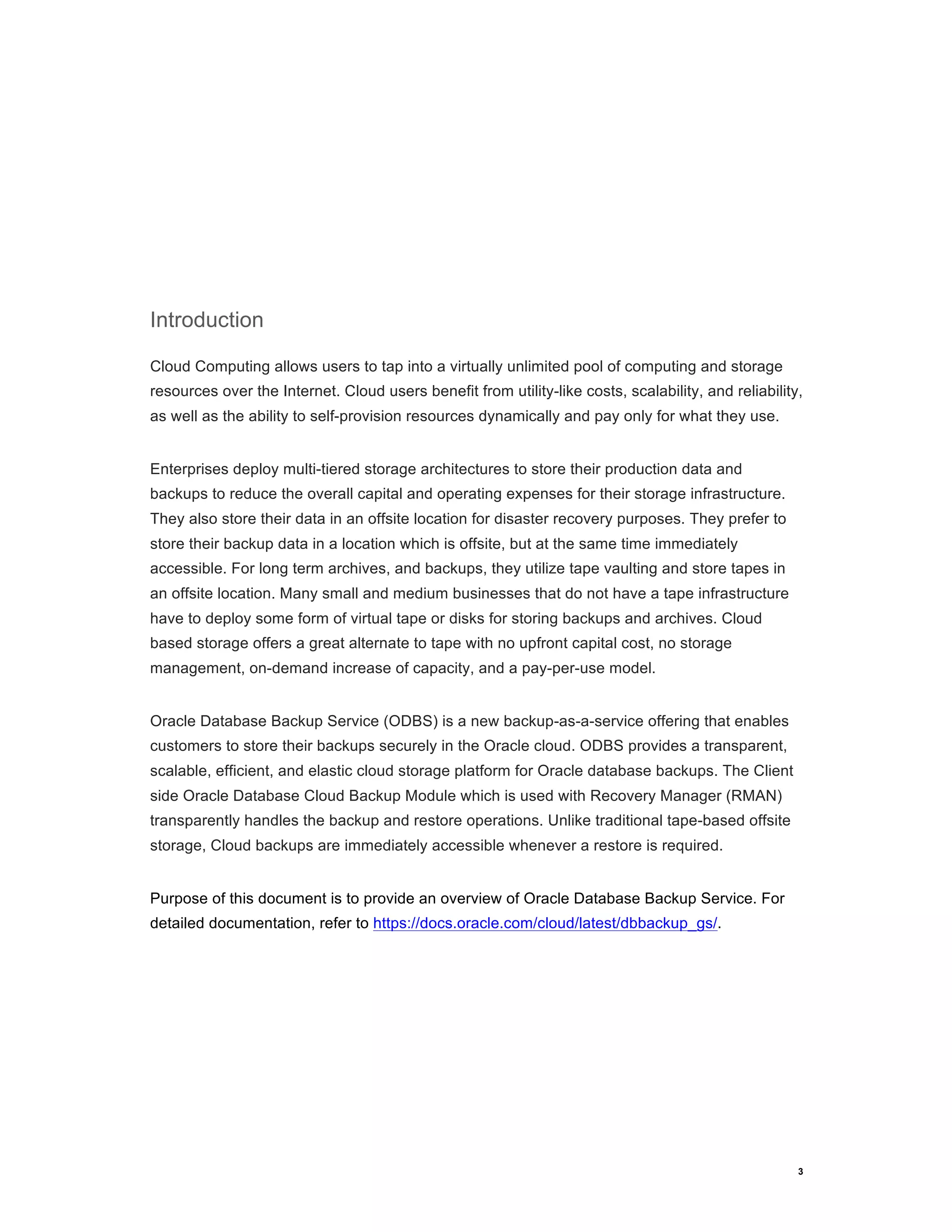 3
Introduction
Cloud Computing allows users to tap into a virtually unlimited pool of computing and storage
resources over the Internet. Cloud users benefit from utility-like costs, scalability, and reliability,
as well as the ability to self-provision resources dynamically and pay only for what they use.
Enterprises deploy multi-tiered storage architectures to store their production data and
backups to reduce the overall capital and operating expenses for their storage infrastructure.
They also store their data in an offsite location for disaster recovery purposes. They prefer to
store their backup data in a location which is offsite, but at the same time immediately
accessible. For long term archives, and backups, they utilize tape vaulting and store tapes in
an offsite location. Many small and medium businesses that do not have a tape infrastructure
have to deploy some form of virtual tape or disks for storing backups and archives. Cloud
based storage offers a great alternate to tape with no upfront capital cost, no storage
management, on-demand increase of capacity, and a pay-per-use model.
Oracle Database Backup Service (ODBS) is a new backup-as-a-service offering that enables
customers to store their backups securely in the Oracle cloud. ODBS provides a transparent,
scalable, efficient, and elastic cloud storage platform for Oracle database backups. The Client
side Oracle Database Cloud Backup Module which is used with Recovery Manager (RMAN)
transparently handles the backup and restore operations. Unlike traditional tape-based offsite
storage, Cloud backups are immediately accessible whenever a restore is required.
Purpose of this document is to provide an overview of Oracle Database Backup Service. For
detailed documentation, refer to https://docs.oracle.com/cloud/latest/dbbackup_gs/.
 