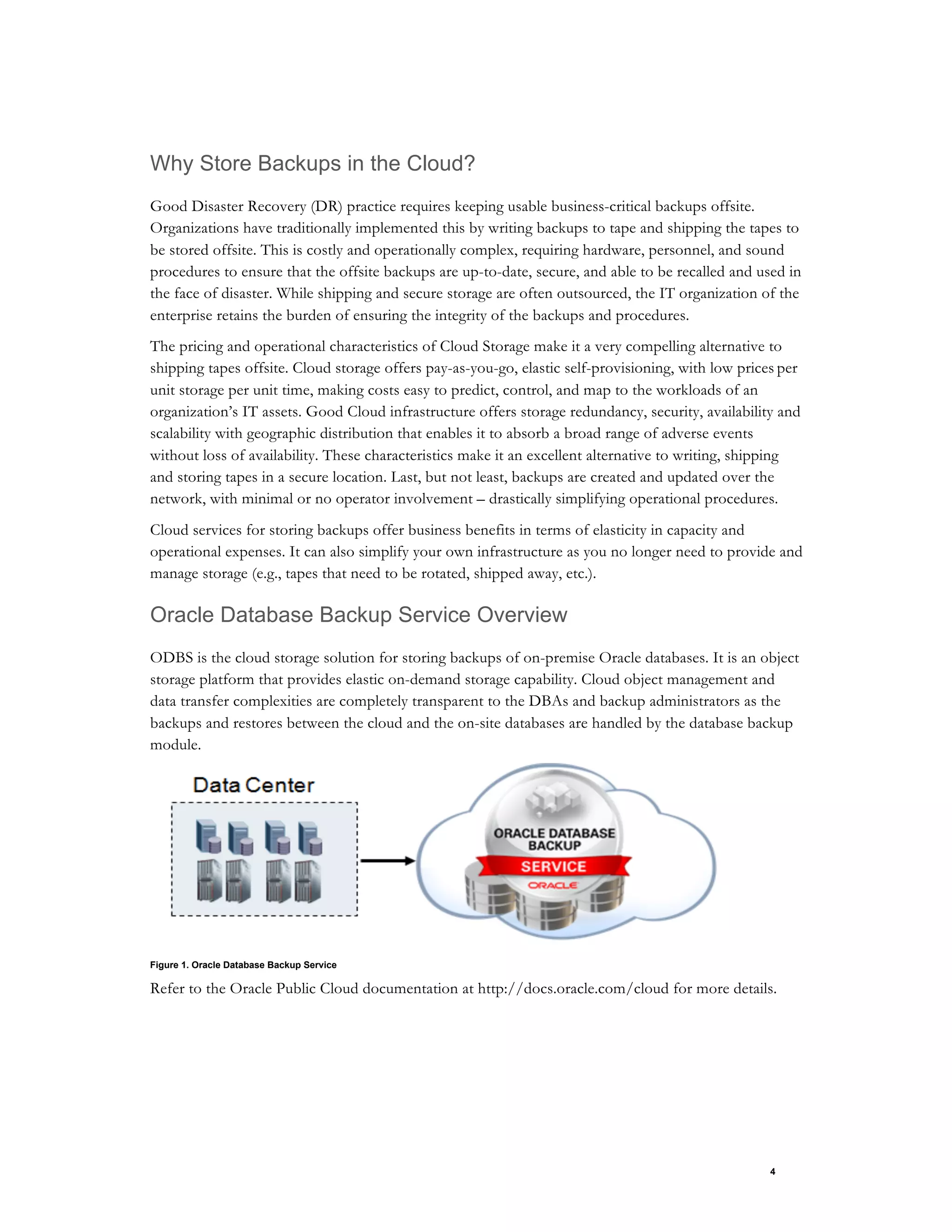4
Why Store Backups in the Cloud?
Good Disaster Recovery (DR) practice requires keeping usable business-critical backups offsite.
Organizations have traditionally implemented this by writing backups to tape and shipping the tapes to
be stored offsite. This is costly and operationally complex, requiring hardware, personnel, and sound
procedures to ensure that the offsite backups are up-to-date, secure, and able to be recalled and used in
the face of disaster. While shipping and secure storage are often outsourced, the IT organization of the
enterprise retains the burden of ensuring the integrity of the backups and procedures.
The pricing and operational characteristics of Cloud Storage make it a very compelling alternative to
shipping tapes offsite. Cloud storage offers pay-as-you-go, elastic self-provisioning, with low prices per
unit storage per unit time, making costs easy to predict, control, and map to the workloads of an
organization’s IT assets. Good Cloud infrastructure offers storage redundancy, security, availability and
scalability with geographic distribution that enables it to absorb a broad range of adverse events
without loss of availability. These characteristics make it an excellent alternative to writing, shipping
and storing tapes in a secure location. Last, but not least, backups are created and updated over the
network, with minimal or no operator involvement – drastically simplifying operational procedures.
Cloud services for storing backups offer business benefits in terms of elasticity in capacity and
operational expenses. It can also simplify your own infrastructure as you no longer need to provide and
manage storage (e.g., tapes that need to be rotated, shipped away, etc.).
Oracle Database Backup Service Overview
ODBS is the cloud storage solution for storing backups of on-premise Oracle databases. It is an object
storage platform that provides elastic on-demand storage capability. Cloud object management and
data transfer complexities are completely transparent to the DBAs and backup administrators as the
backups and restores between the cloud and the on-site databases are handled by the database backup
module.
Figure 1. Oracle Database Backup Service
Refer to the Oracle Public Cloud documentation at http://docs.oracle.com/cloud for more details.
 