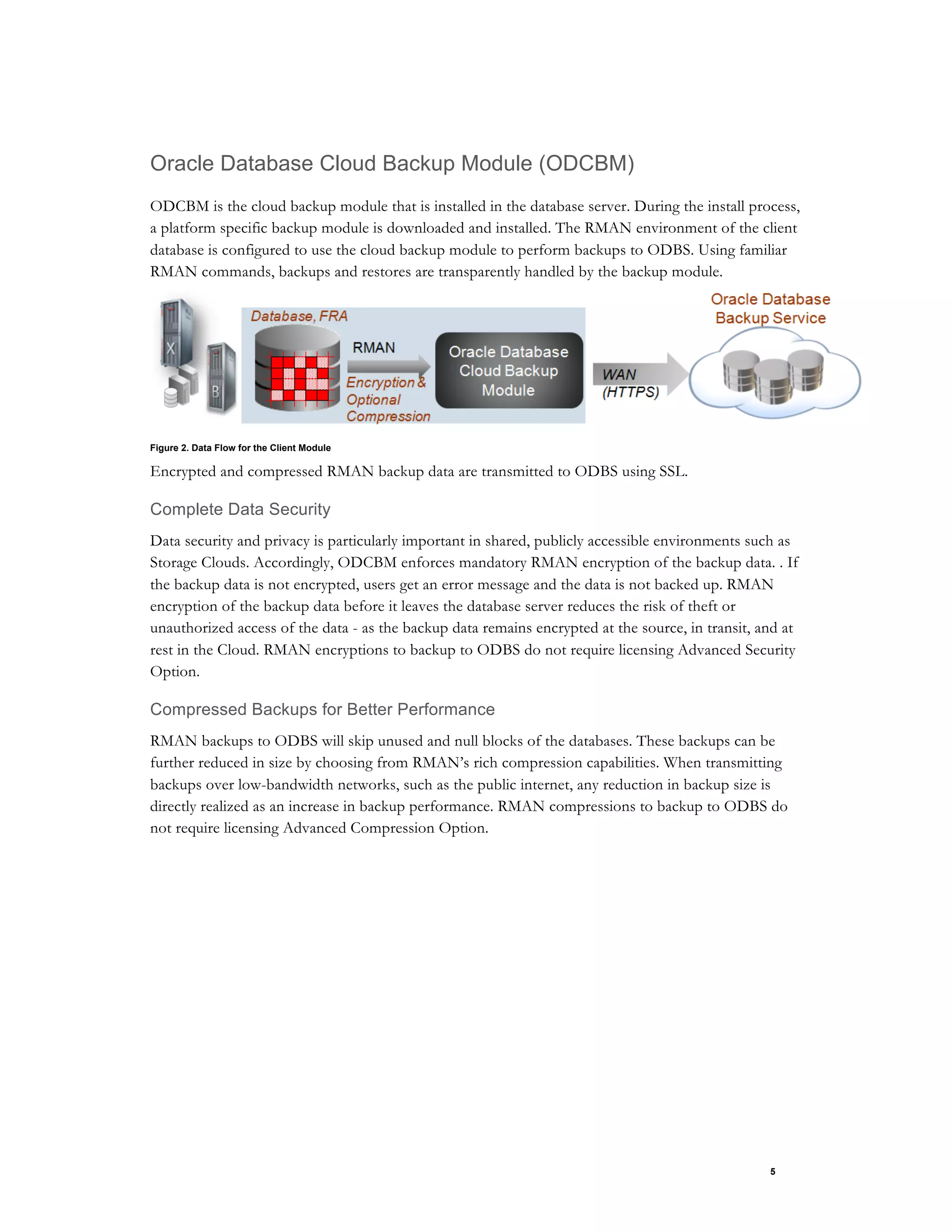 5
Oracle Database Cloud Backup Module (ODCBM)
ODCBM is the cloud backup module that is installed in the database server. During the install process,
a platform specific backup module is downloaded and installed. The RMAN environment of the client
database is configured to use the cloud backup module to perform backups to ODBS. Using familiar
RMAN commands, backups and restores are transparently handled by the backup module.
Figure 2. Data Flow for the Client Module
Encrypted and compressed RMAN backup data are transmitted to ODBS using SSL.
Complete Data Security
Data security and privacy is particularly important in shared, publicly accessible environments such as
Storage Clouds. Accordingly, ODCBM enforces mandatory RMAN encryption of the backup data. . If
the backup data is not encrypted, users get an error message and the data is not backed up. RMAN
encryption of the backup data before it leaves the database server reduces the risk of theft or
unauthorized access of the data - as the backup data remains encrypted at the source, in transit, and at
rest in the Cloud. RMAN encryptions to backup to ODBS do not require licensing Advanced Security
Option.
Compressed Backups for Better Performance
RMAN backups to ODBS will skip unused and null blocks of the databases. These backups can be
further reduced in size by choosing from RMAN’s rich compression capabilities. When transmitting
backups over low-bandwidth networks, such as the public internet, any reduction in backup size is
directly realized as an increase in backup performance. RMAN compressions to backup to ODBS do
not require licensing Advanced Compression Option.
 
