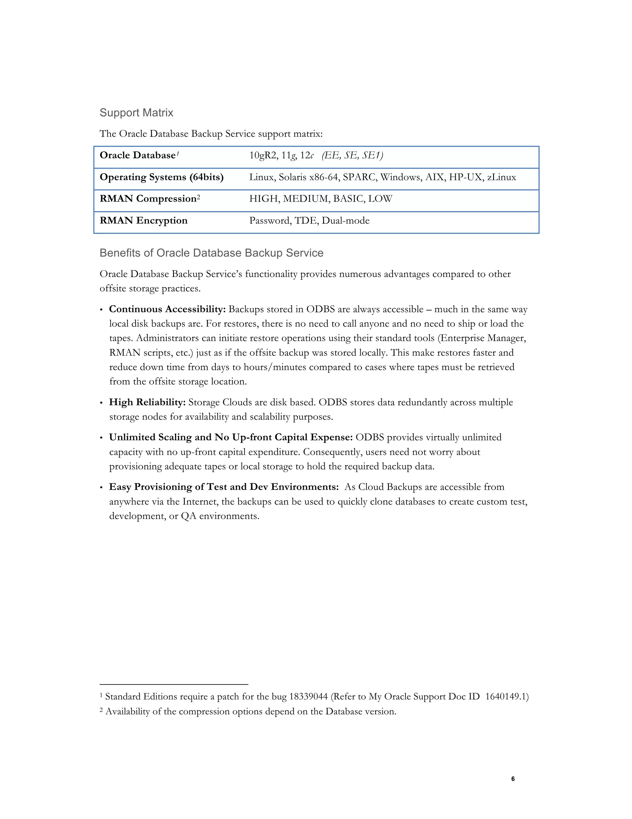 6
Support Matrix
The Oracle Database Backup Service support matrix:
Oracle Database1 10gR2, 11g, 12c (EE, SE, SE1)
Operating Systems (64bits) Linux, Solaris x86-64, SPARC, Windows, AIX, HP-UX, zLinux
RMAN Compression2 HIGH, MEDIUM, BASIC, LOW
RMAN Encryption Password, TDE, Dual-mode
Benefits of Oracle Database Backup Service
Oracle Database Backup Service’s functionality provides numerous advantages compared to other
offsite storage practices.
• Continuous Accessibility: Backups stored in ODBS are always accessible – much in the same way
local disk backups are. For restores, there is no need to call anyone and no need to ship or load the
tapes. Administrators can initiate restore operations using their standard tools (Enterprise Manager,
RMAN scripts, etc.) just as if the offsite backup was stored locally. This make restores faster and
reduce down time from days to hours/minutes compared to cases where tapes must be retrieved
from the offsite storage location.
• High Reliability: Storage Clouds are disk based. ODBS stores data redundantly across multiple
storage nodes for availability and scalability purposes.
• Unlimited Scaling and No Up-front Capital Expense: ODBS provides virtually unlimited
capacity with no up-front capital expenditure. Consequently, users need not worry about
provisioning adequate tapes or local storage to hold the required backup data.
• Easy Provisioning of Test and Dev Environments: As Cloud Backups are accessible from
anywhere via the Internet, the backups can be used to quickly clone databases to create custom test,
development, or QA environments.
1 Standard Editions require a patch for the bug 18339044 (Refer to My Oracle Support Doc ID 1640149.1)
2 Availability of the compression options depend on the Database version.
 