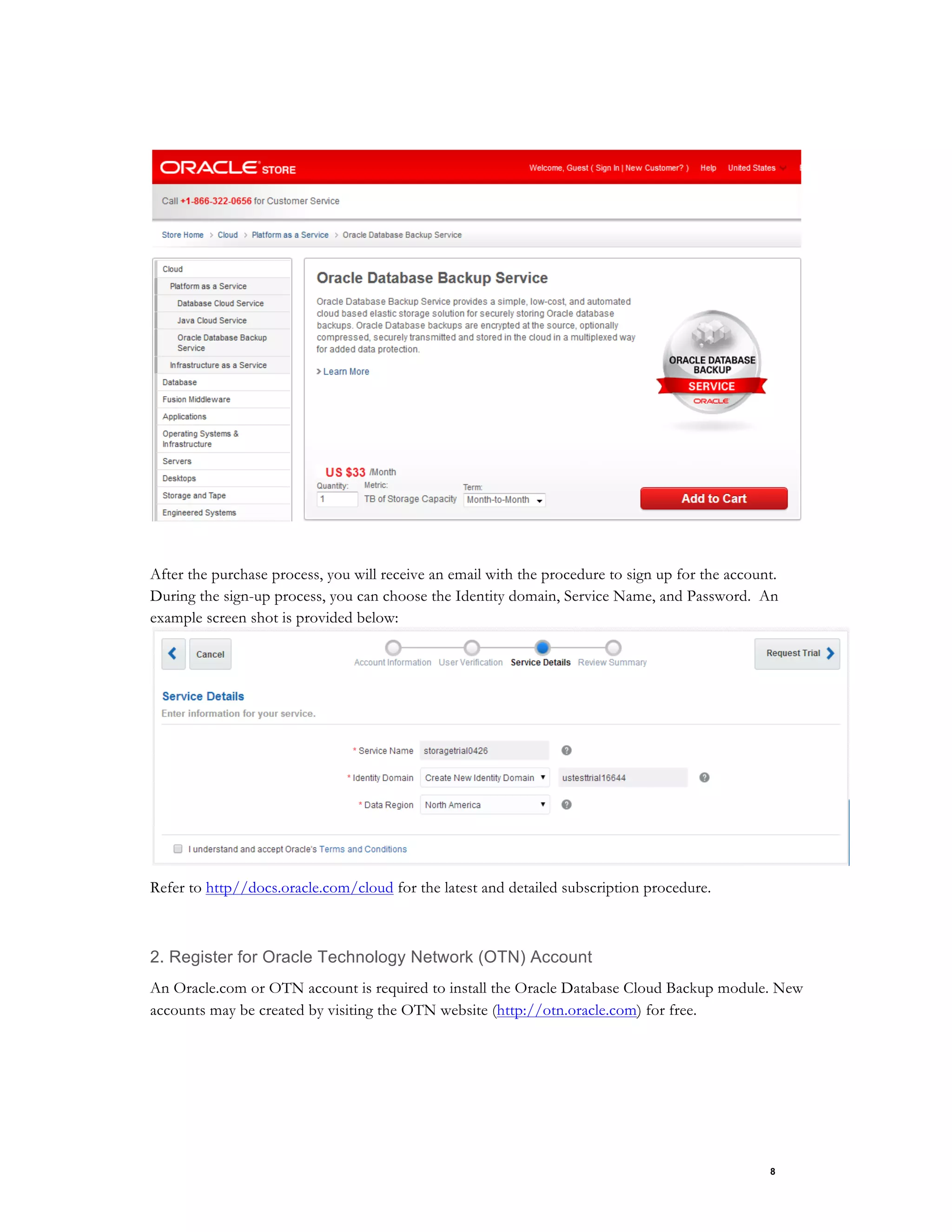 8
After the purchase process, you will receive an email with the procedure to sign up for the account.
During the sign-up process, you can choose the Identity domain, Service Name, and Password. An
example screen shot is provided below:
Refer to http//docs.oracle.com/cloud for the latest and detailed subscription procedure.
2. Register for Oracle Technology Network (OTN) Account
An Oracle.com or OTN account is required to install the Oracle Database Cloud Backup module. New
accounts may be created by visiting the OTN website (http://otn.oracle.com) for free.
 