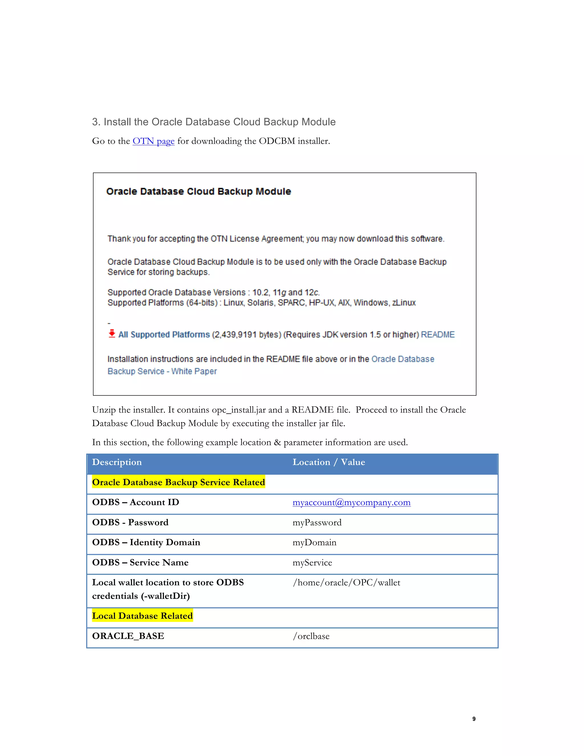 9
3. Install the Oracle Database Cloud Backup Module
Go to the OTN page for downloading the ODCBM installer.
Unzip the installer. It contains opc_install.jar and a README file. Proceed to install the Oracle
Database Cloud Backup Module by executing the installer jar file.
In this section, the following example location & parameter information are used.
Description Location / Value
Oracle Database Backup Service Related
ODBS – Account ID myaccount@mycompany.com
ODBS - Password myPassword
ODBS – Identity Domain myDomain
ODBS – Service Name myService
Local wallet location to store ODBS
credentials (-walletDir)
/home/oracle/OPC/wallet
Local Database Related
ORACLE_BASE /orclbase
 