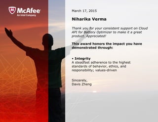 March 17, 2015
Niharika Verma
Thank you for your consistent support on Cloud
API for Battery Optimizer to make it a great
product. Appreciated!
This award honors the impact you have
demonstrated through:
• Integrity
A steadfast adherence to the highest 
standards of behavior, ethics, and 
responsibility; values-driven
Sincerely,
Davis Zheng
 