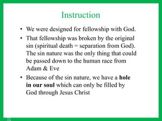 Instruction
• We were designed for fellowship with God.
• That fellowship was broken by the original
sin (spiritual death = separation from God).
The sin nature was the only thing that could
be passed down to the human race from
Adam & Eve
• Because of the sin nature, we have a hole
in our soul which can only be filled by
God through Jesus Christ
TC
 