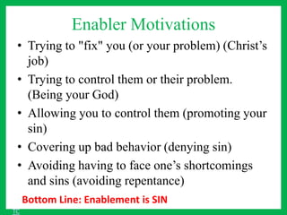 Enabler Motivations
• Trying to "fix" you (or your problem) (Christ’s
job)
• Trying to control them or their problem.
(Being your God)
• Allowing you to control them (promoting your
sin)
• Covering up bad behavior (denying sin)
• Avoiding having to face one’s shortcomings
and sins (avoiding repentance)
Bottom Line: Enablement is SIN
TC
 