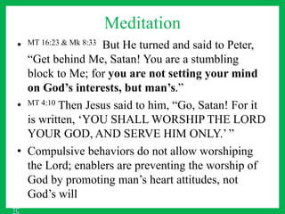 Meditation
• MT 16:23 & Mk 8:33 But He turned and said to Peter,
“Get behind Me, Satan! You are a stumbling
block to Me; for you are not setting your mind
on God’s interests, but man’s.”
• MT 4:10 Then Jesus said to him, “Go, Satan! For it
is written, ‘YOU SHALL WORSHIP THE LORD
YOUR GOD, AND SERVE HIM ONLY.’ ”
• Compulsive behaviors do not allow worshiping
the Lord; enablers are preventing the worship of
God by promoting man’s heart attitudes, not
God’s will
TC
 
