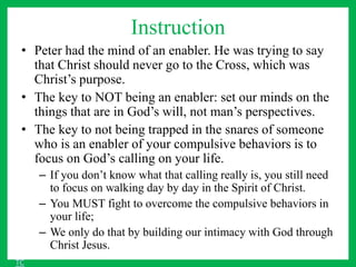 Instruction
• Peter had the mind of an enabler. He was trying to say
that Christ should never go to the Cross, which was
Christ’s purpose.
• The key to NOT being an enabler: set our minds on the
things that are in God’s will, not man’s perspectives.
• The key to not being trapped in the snares of someone
who is an enabler of your compulsive behaviors is to
focus on God’s calling on your life.
– If you don’t know what that calling really is, you still need
to focus on walking day by day in the Spirit of Christ.
– You MUST fight to overcome the compulsive behaviors in
your life;
– We only do that by building our intimacy with God through
Christ Jesus.
TC
 
