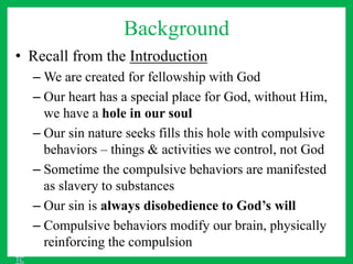 Background
• Recall from the Introduction
– We are created for fellowship with God
– Our heart has a special place for God, without Him,
we have a hole in our soul
– Our sin nature seeks fills this hole with compulsive
behaviors – things & activities we control, not God
– Sometime the compulsive behaviors are manifested
as slavery to substances
– Our sin is always disobedience to God’s will
– Compulsive behaviors modify our brain, physically
reinforcing the compulsion
TC
 