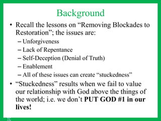 Background
• Recall the lessons on “Removing Blockades to
Restoration”; the issues are:
– Unforgiveness
– Lack of Repentance
– Self-Deception (Denial of Truth)
– Enablement
– All of these issues can create “stuckedness”
• “Stuckedness” results when we fail to value
our relationship with God above the things of
the world; i.e. we don’t PUT GOD #1 in our
lives!
TC
 