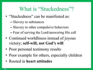 What is “Stuckedness”?
• “Stuckedness” can be manifested as:
– Slavery to substances
– Slavery to other compulsive behaviors
– Fear of serving the Lord/answering His call
• Continued worldliness instead of joyous
victory; self-will, not God’s will
• Poor personal testimony results
• Poor example for others, especially children
• Rooted in heart attitudes
TC
 